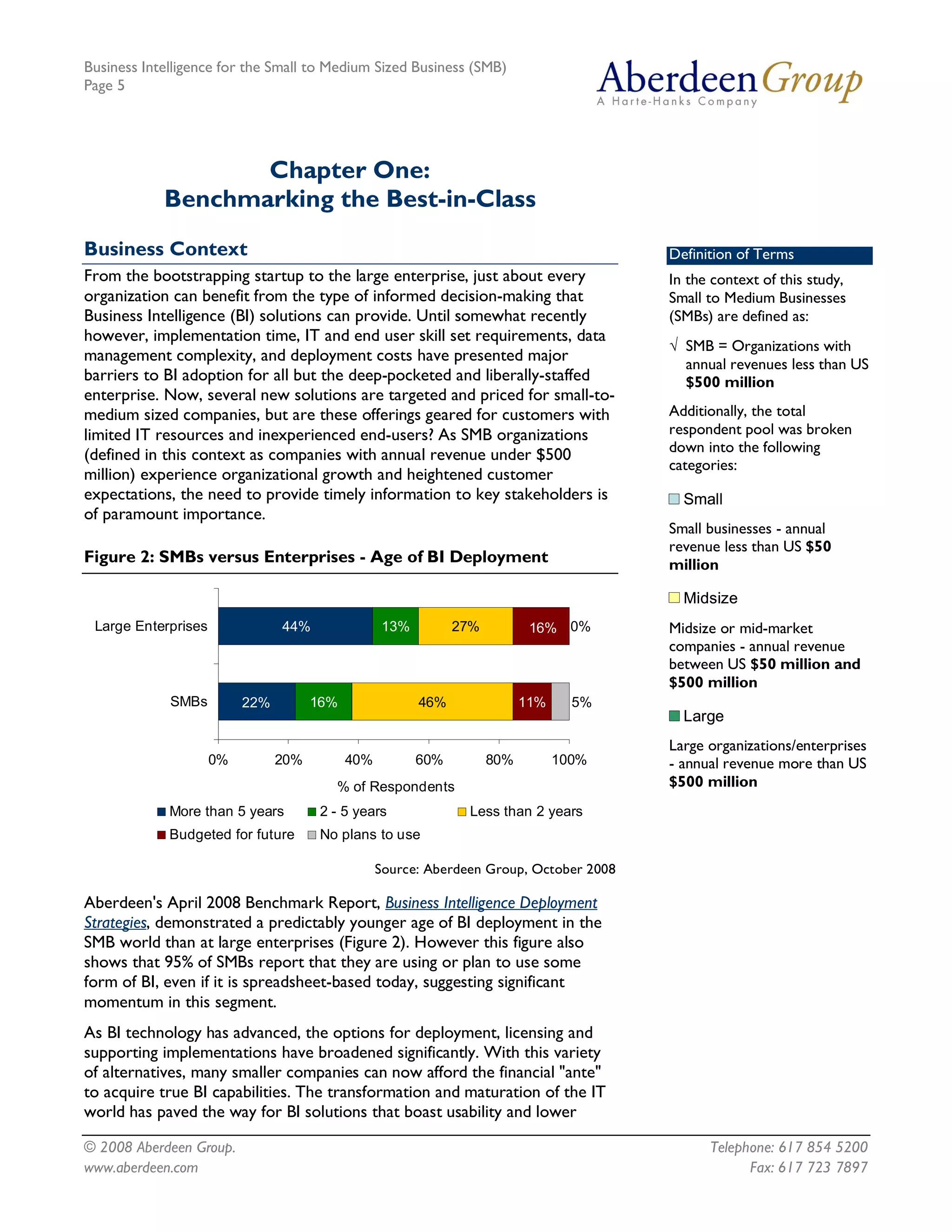 Business Intelligence for the Small to Medium Sized Business (SMB)
Page 5




                   Chapter One:
            Benchmarking the Best-in-Class
Business Context                                                                                Definition of Terms
From the bootstrapping startup to the large enterprise, just about every                        In the context of this study,
organization can benefit from the type of informed decision-making that                         Small to Medium Businesses
Business Intelligence (BI) solutions can provide. Until somewhat recently                       (SMBs) are defined as:
however, implementation time, IT and end user skill set requirements, data
                                                                                                Ö SMB = Organizations with
management complexity, and deployment costs have presented major
                                                                                                  annual revenues less than US
barriers to BI adoption for all but the deep-pocketed and liberally-staffed                       $500 million
enterprise. Now, several new solutions are targeted and priced for small-to-
medium sized companies, but are these offerings geared for customers with                       Additionally, the total
limited IT resources and inexperienced end-users? As SMB organizations                          respondent pool was broken
(defined in this context as companies with annual revenue under $500                            down into the following
                                                                                                categories: 
million) experience organizational growth and heightened customer
expectations, the need to provide timely information to key stakeholders is                       Small
                                                                                                  Small 
of paramount importance.
                                                                                                Small businesses - annual
                                                                                                revenue less than US $50
Figure 2: SMBs versus Enterprises - Age of BI Deployment                                        million 

                                                                                                  Midsize
                                                                                                  Midsize 
 Large Enterprises              44%                  13%           27%            16%  0%       Midsize or mid-market
                                                                                                companies - annual revenue
                                                                                                between US $50 million and
                                                                                                $500 million 
             SMBs        22%           16%                  46%                  11%      5% 
                                                                                                  Large
                                                                                                  Large 
                                                                                                Large organizations/enterprises
                   0%           20%           40%           60%           80%           100%    - annual revenue more than US
                                          % of Respondents                                      $500 million
             More than 5 years          2 ­ 5 years                  Less than 2 years 
             Budgeted for future        No plans to use

                                                 Source: Aberdeen Group, October 2008

Aberdeen's April 2008 Benchmark Report, Business Intelligence Deployment
Strategies, demonstrated a predictably younger age of BI deployment in the
SMB world than at large enterprises (Figure 2). However this figure also
shows that 95% of SMBs report that they are using or plan to use some
form of BI, even if it is spreadsheet-based today, suggesting significant
momentum in this segment.
As BI technology has advanced, the options for deployment, licensing and
supporting implementations have broadened significantly. With this variety
of alternatives, many smaller companies can now afford the financial "ante"
to acquire true BI capabilities. The transformation and maturation of the IT
world has paved the way for BI solutions that boast usability and lower

© 2008 Aberdeen Group.                                                                                Telephone: 617 854 5200
www.aberdeen.com                                                                                            Fax: 617 723 7897
 