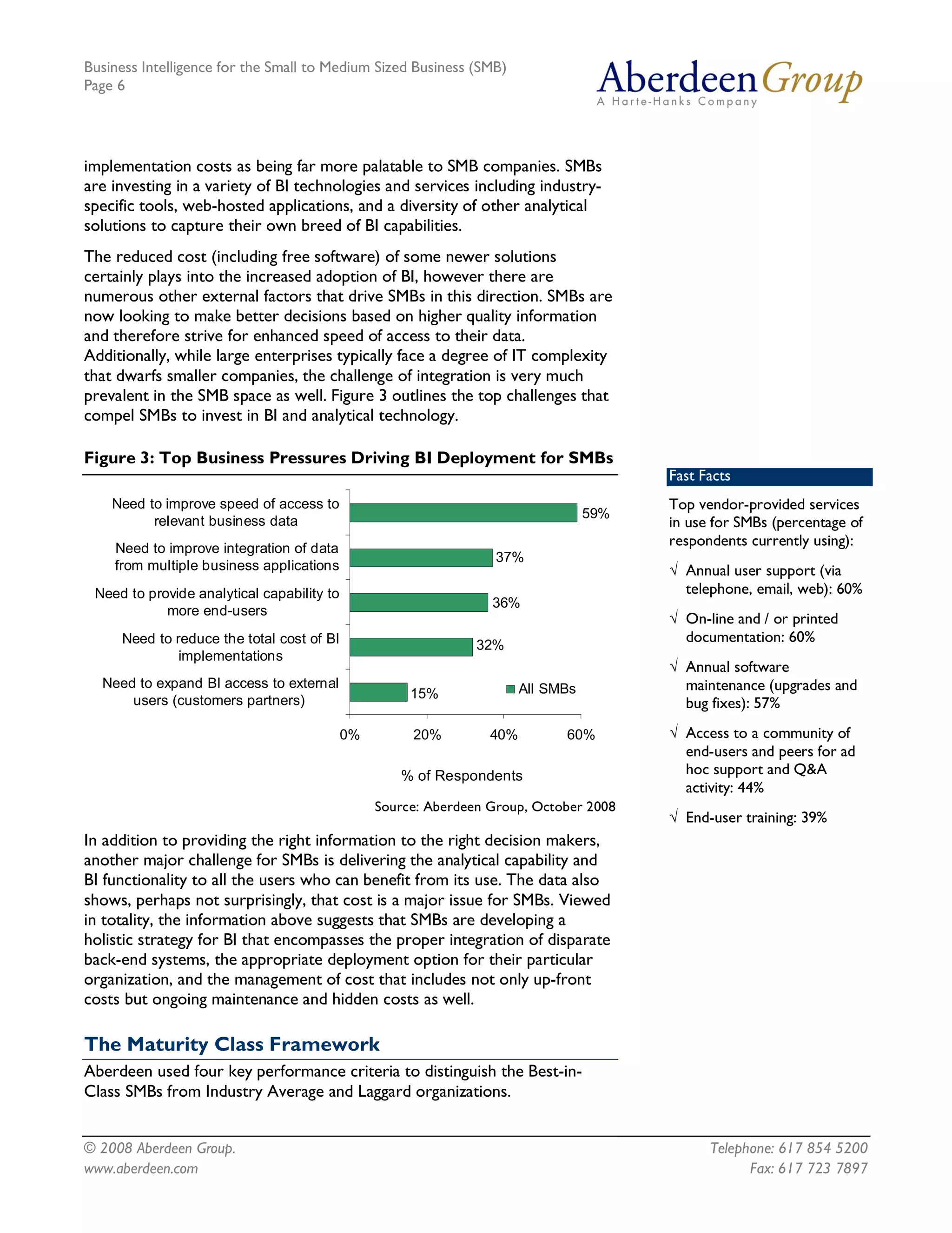 Business Intelligence for the Small to Medium Sized Business (SMB)
Page 6




implementation costs as being far more palatable to SMB companies. SMBs
are investing in a variety of BI technologies and services including industry-
specific tools, web-hosted applications, and a diversity of other analytical
solutions to capture their own breed of BI capabilities.
The reduced cost (including free software) of some newer solutions
certainly plays into the increased adoption of BI, however there are
numerous other external factors that drive SMBs in this direction. SMBs are
now looking to make better decisions based on higher quality information
and therefore strive for enhanced speed of access to their data.
Additionally, while large enterprises typically face a degree of IT complexity
that dwarfs smaller companies, the challenge of integration is very much
prevalent in the SMB space as well. Figure 3 outlines the top challenges that
compel SMBs to invest in BI and analytical technology.

Figure 3: Top Business Pressures Driving BI Deployment for SMBs 
                                                                                       Fast Facts
    Need to improve speed of access to                                                 Top vendor-provided services
                                                                                59% 
          relevant business data                                                       in use for SMBs (percentage of
    Need to improve integration of data 
                                                                                       respondents currently using):
                                                                 37% 
    from multiple business applications                                                Ö Annual user support (via
 Need to provide analytical capability to                                                telephone, email, web): 60%
                                                                36% 
            more end­users 
                                                                                       Ö On-line and / or printed
     Need to reduce the total cost of BI                      32% 
                                                                                         documentation: 60%
              implementations 
                                                                                       Ö Annual software
  Need to expand BI access to external                               All SMBs            maintenance (upgrades and
      users (customers partners)                    15% 
                                                                                         bug fixes): 57%
                                         0%         20%         40%        60%         Ö Access to a community of
                                                                                         end-users and peers for ad
                                                  % of Respondents                       hoc support and Q&A
                                                                                         activity: 44%
                                               Source: Aberdeen Group, October 2008
                                                                                       Ö End-user training: 39%
In addition to providing the right information to the right decision makers,
another major challenge for SMBs is delivering the analytical capability and
BI functionality to all the users who can benefit from its use. The data also
shows, perhaps not surprisingly, that cost is a major issue for SMBs. Viewed
in totality, the information above suggests that SMBs are developing a
holistic strategy for BI that encompasses the proper integration of disparate
back-end systems, the appropriate deployment option for their particular
organization, and the management of cost that includes not only up-front
costs but ongoing maintenance and hidden costs as well.

The Maturity Class Framework
Aberdeen used four key performance criteria to distinguish the Best-in-
Class SMBs from Industry Average and Laggard organizations.


© 2008 Aberdeen Group.                                                                       Telephone: 617 854 5200
www.aberdeen.com                                                                                   Fax: 617 723 7897
 