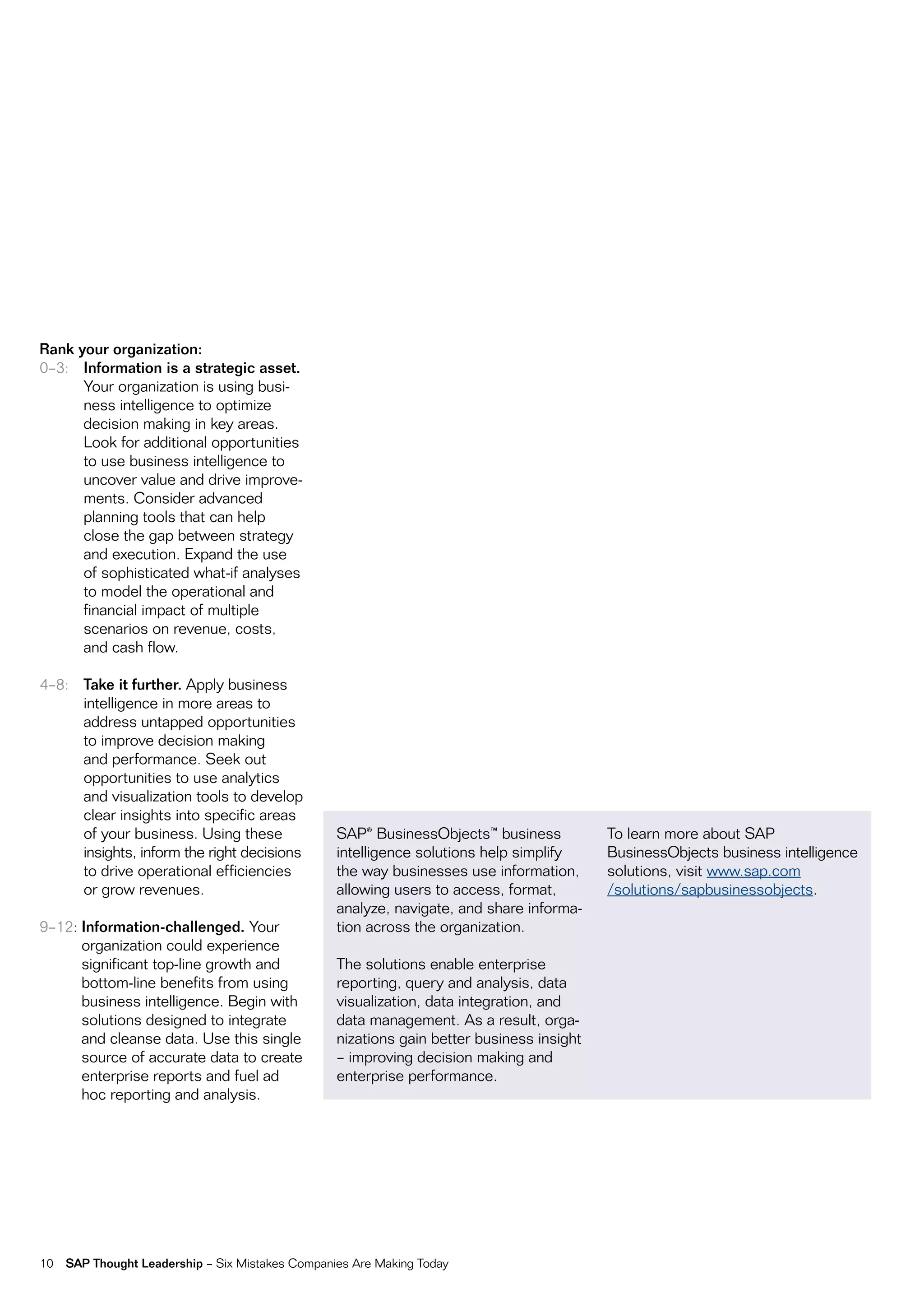 Rank your organization:
0–3: Information is a strategic asset.
      Your organization is using busi-
      ness intelligence to optimize
      decision making in key areas.
      Look for additional opportunities
      to use business intelligence to
      uncover value and drive improve-
      ments. Consider advanced
      planning tools that can help
      close the gap between strategy
      and execution. expand the use
      of sophisticated what-if analyses
      to model the operational and
      financial impact of multiple
      scenarios on revenue, costs,
      and cash flow.

4–8: Take it further. Apply business
     intelligence in more areas to
     address untapped opportunities
     to improve decision making
     and performance. Seek out
     opportunities to use analytics
     and visualization tools to develop
     clear insights into specific areas
     of your business. using these                SAP® Businessobjects™ business           To learn more about SAP
     insights, inform the right decisions         intelligence solutions help simplify     Businessobjects business intelligence
     to drive operational efficiencies            the way businesses use information,      solutions, visit www.sap.com
     or grow revenues.                            allowing users to access, format,        /solutions/sapbusinessobjects.
                                                  analyze, navigate, and share informa-
9–12: Information-challenged. Your                tion across the organization.
      organization could experience
      significant top-line growth and             The solutions enable enterprise
      bottom-line benefits from using             reporting, query and analysis, data
      business intelligence. Begin with           visualization, data integration, and
      solutions designed to integrate             data management. As a result, orga-
      and cleanse data. use this single           nizations gain better business insight
      source of accurate data to create           – improving decision making and
      enterprise reports and fuel ad              enterprise performance.
      hoc reporting and analysis.




10   SAP Thought Leadership – Six mistakes Companies Are making Today
 