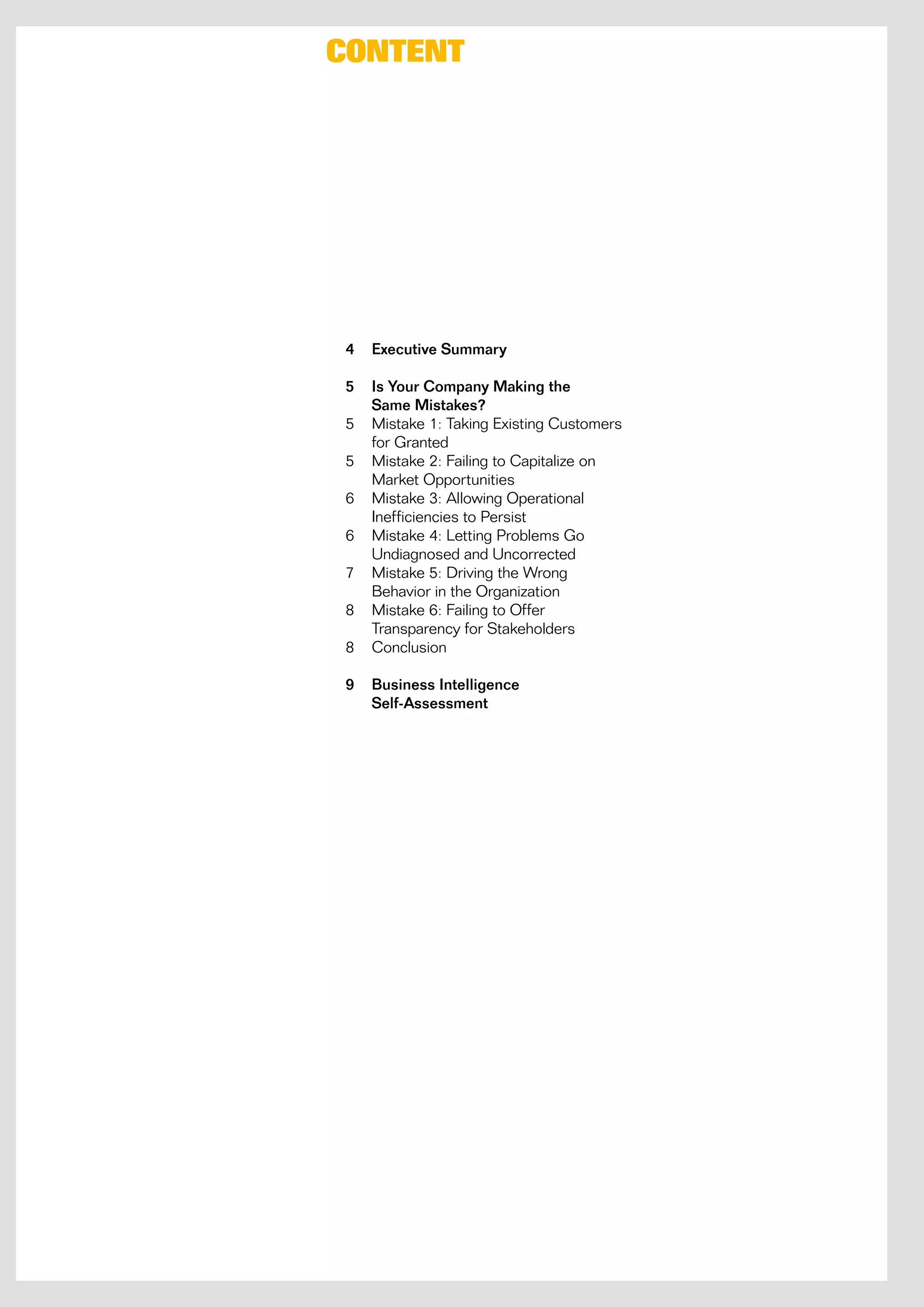 Content




4   Executive Summary

5   Is Your Company Making the
    Same Mistakes?
5   mistake 1: Taking existing Customers
    for Granted
5   mistake 2: Failing to Capitalize on
    market opportunities
6   mistake 3: Allowing operational
    inefficiencies to Persist
6   mistake 4: Letting Problems Go
    undiagnosed and uncorrected
7   mistake 5: driving the wrong
    Behavior in the organization
8   mistake 6: Failing to offer
    Transparency for Stakeholders
8   Conclusion

9   Business Intelligence
    Self-Assessment
 