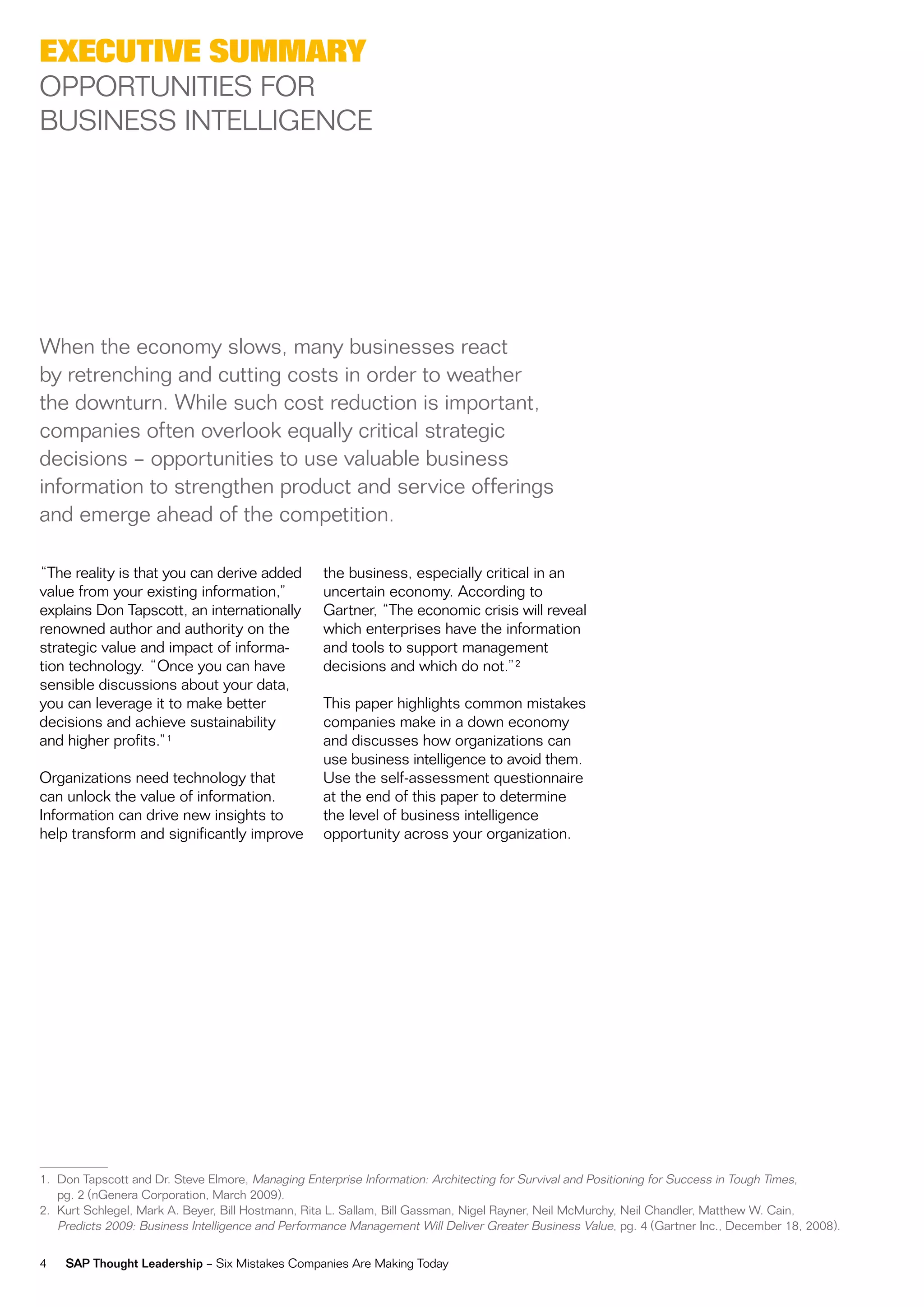 exeCutive SuMMary
oPPorTuniTieS For
BuSineSS inTeLLiGenCe




when the economy slows, many businesses react
by retrenching and cutting costs in order to weather
the downturn. while such cost reduction is important,
companies often overlook equally critical strategic
decisions – opportunities to use valuable business
information to strengthen product and service offerings
and emerge ahead of the competition.

“The reality is that you can derive added          the business, especially critical in an
value from your existing information,”             uncertain economy. According to
explains don Tapscott, an internationally          Gartner, “The economic crisis will reveal
renowned author and authority on the               which enterprises have the information
strategic value and impact of informa-             and tools to support management
tion technology. “once you can have                decisions and which do not.”2
sensible discussions about your data,
you can leverage it to make better                 This paper highlights common mistakes
decisions and achieve sustainability               companies make in a down economy
and higher profits.”1                              and discusses how organizations can
                                                   use business intelligence to avoid them.
organizations need technology that                 use the self-assessment questionnaire
can unlock the value of information.               at the end of this paper to determine
information can drive new insights to              the level of business intelligence
help transform and significantly improve           opportunity across your organization.




1. don Tapscott and dr. Steve elmore, managing enterprise information: Architecting for Survival and Positioning for Success in Tough Times,
   pg. 2 (nGenera Corporation, march 2009).
2. Kurt Schlegel, mark A. Beyer, Bill Hostmann, rita L. Sallam, Bill Gassman, nigel rayner, neil mcmurchy, neil Chandler, matthew w. Cain,
   Predicts 2009: Business intelligence and Performance management will deliver Greater Business value, pg. 4 (Gartner inc., december 18, 2008).

4   SAP Thought Leadership – Six mistakes Companies Are making Today
 