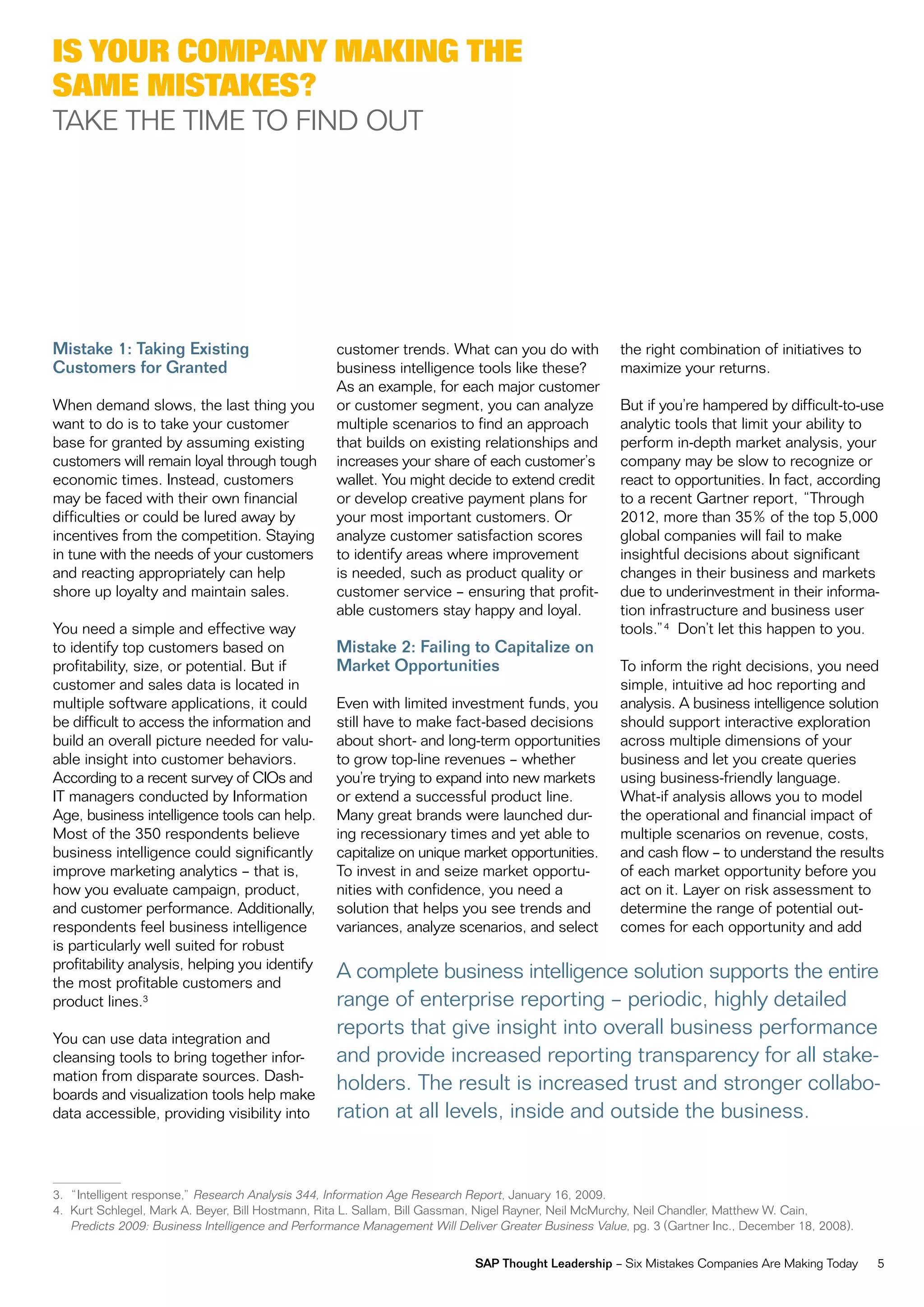 iS your CoMpany Making the
SaMe MiStakeS?
TAKe THe Time To Find ouT




Mistake 1: Taking Existing                         customer trends. what can you do with              the right combination of initiatives to
Customers for Granted                              business intelligence tools like these?            maximize your returns.
                                                   As an example, for each major customer
when demand slows, the last thing you              or customer segment, you can analyze               But if you’re hampered by difficult-to-use
want to do is to take your customer                multiple scenarios to find an approach             analytic tools that limit your ability to
base for granted by assuming existing              that builds on existing relationships and          perform in-depth market analysis, your
customers will remain loyal through tough          increases your share of each customer’s            company may be slow to recognize or
economic times. instead, customers                 wallet. You might decide to extend credit          react to opportunities. in fact, according
may be faced with their own financial              or develop creative payment plans for              to a recent Gartner report, “Through
difficulties or could be lured away by             your most important customers. or                  2012, more than 35% of the top 5,000
incentives from the competition. Staying           analyze customer satisfaction scores               global companies will fail to make
in tune with the needs of your customers           to identify areas where improvement                insightful decisions about significant
and reacting appropriately can help                is needed, such as product quality or              changes in their business and markets
shore up loyalty and maintain sales.               customer service – ensuring that profit-           due to underinvestment in their informa-
                                                   able customers stay happy and loyal.               tion infrastructure and business user
You need a simple and effective way                                                                   tools.”4 don’t let this happen to you.
to identify top customers based on                 Mistake 2: Failing to Capitalize on
profitability, size, or potential. But if          Market Opportunities                               To inform the right decisions, you need
customer and sales data is located in                                                                 simple, intuitive ad hoc reporting and
multiple software applications, it could           even with limited investment funds, you            analysis. A business intelligence solution
be difficult to access the information and         still have to make fact-based decisions            should support interactive exploration
build an overall picture needed for valu-          about short- and long-term opportunities           across multiple dimensions of your
able insight into customer behaviors.              to grow top-line revenues – whether                business and let you create queries
According to a recent survey of Cios and           you’re trying to expand into new markets           using business-friendly language.
iT managers conducted by information               or extend a successful product line.               what-if analysis allows you to model
Age, business intelligence tools can help.         many great brands were launched dur-               the operational and financial impact of
most of the 350 respondents believe                ing recessionary times and yet able to             multiple scenarios on revenue, costs,
business intelligence could significantly          capitalize on unique market opportunities.         and cash flow – to understand the results
improve marketing analytics – that is,             To invest in and seize market opportu-             of each market opportunity before you
how you evaluate campaign, product,                nities with confidence, you need a                 act on it. Layer on risk assessment to
and customer performance. Additionally,            solution that helps you see trends and             determine the range of potential out-
respondents feel business intelligence             variances, analyze scenarios, and select           comes for each opportunity and add
is particularly well suited for robust
profitability analysis, helping you identify
the most profitable customers and
                                                   A complete business intelligence solution supports the entire
product lines.3                                    range of enterprise reporting – periodic, highly detailed
You can use data integration and
                                                   reports that give insight into overall business performance
cleansing tools to bring together infor-           and provide increased reporting transparency for all stake-
mation from disparate sources. dash-
boards and visualization tools help make
                                                   holders. The result is increased trust and stronger collabo-
data accessible, providing visibility into         ration at all levels, inside and outside the business.


3. “intelligent response,” research Analysis 344, information Age research report, January 16, 2009.
4. Kurt Schlegel, mark A. Beyer, Bill Hostmann, rita L. Sallam, Bill Gassman, nigel rayner, neil mcmurchy, neil Chandler, matthew w. Cain,
   Predicts 2009: Business intelligence and Performance management will deliver Greater Business value, pg. 3 (Gartner inc., december 18, 2008).

                                                                           SAP Thought Leadership – Six mistakes Companies Are making Today        5
 