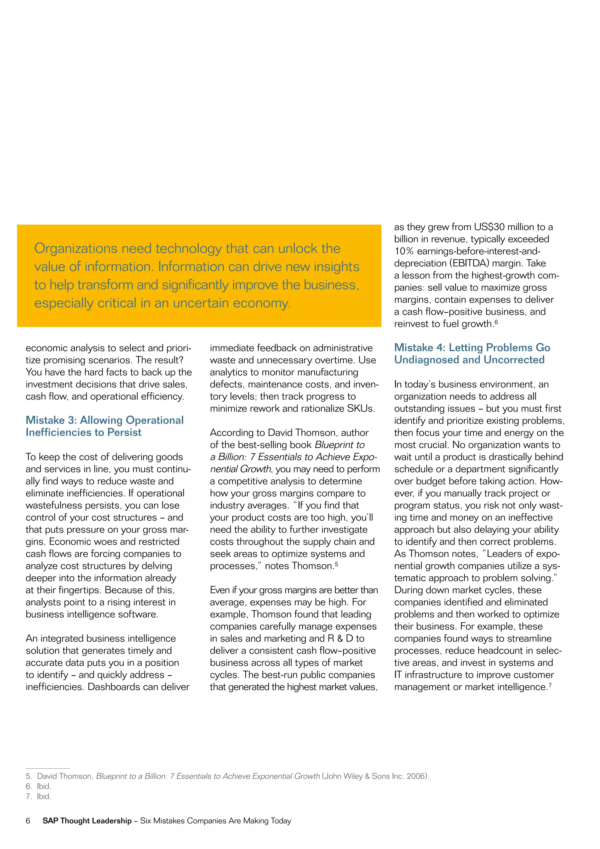 as they grew from uS$30 million to a
                                                                                                        billion in revenue, typically exceeded
    organizations need technology that can unlock the                                                   10% earnings-before-interest-and-
    value of information. information can drive new insights                                            depreciation (eBiTdA) margin. Take
                                                                                                        a lesson from the highest-growth com-
    to help transform and significantly improve the business,                                           panies: sell value to maximize gross
    especially critical in an uncertain economy.                                                        margins, contain expenses to deliver
                                                                                                        a cash flow–positive business, and
                                                                                                        reinvest to fuel growth.6

economic analysis to select and priori-             immediate feedback on administrative                Mistake 4: Letting Problems Go
tize promising scenarios. The result?               waste and unnecessary overtime. use                 Undiagnosed and Uncorrected
You have the hard facts to back up the              analytics to monitor manufacturing
investment decisions that drive sales,              defects, maintenance costs, and inven-              in today’s business environment, an
cash flow, and operational efficiency.              tory levels; then track progress to                 organization needs to address all
                                                    minimize rework and rationalize SKus.               outstanding issues – but you must first
Mistake 3: Allowing Operational                                                                         identify and prioritize existing problems,
Inefficiencies to Persist                           According to david Thomson, author                  then focus your time and energy on the
                                                    of the best-selling book Blueprint to               most crucial. no organization wants to
To keep the cost of delivering goods                a Billion: 7 essentials to Achieve expo-            wait until a product is drastically behind
and services in line, you must continu-             nential Growth, you may need to perform             schedule or a department significantly
ally find ways to reduce waste and                  a competitive analysis to determine                 over budget before taking action. How-
eliminate inefficiencies. if operational            how your gross margins compare to                   ever, if you manually track project or
wastefulness persists, you can lose                 industry averages. “if you find that                program status, you risk not only wast-
control of your cost structures – and               your product costs are too high, you’ll             ing time and money on an ineffective
that puts pressure on your gross mar-               need the ability to further investigate             approach but also delaying your ability
gins. economic woes and restricted                  costs throughout the supply chain and               to identify and then correct problems.
cash flows are forcing companies to                 seek areas to optimize systems and                  As Thomson notes, “Leaders of expo-
analyze cost structures by delving                  processes,” notes Thomson.5                         nential growth companies utilize a sys-
deeper into the information already                                                                     tematic approach to problem solving.”
at their fingertips. Because of this,               even if your gross margins are better than          during down market cycles, these
analysts point to a rising interest in              average, expenses may be high. For                  companies identified and eliminated
business intelligence software.                     example, Thomson found that leading                 problems and then worked to optimize
                                                    companies carefully manage expenses                 their business. For example, these
An integrated business intelligence                 in sales and marketing and r & d to                 companies found ways to streamline
solution that generates timely and                  deliver a consistent cash flow–positive             processes, reduce headcount in selec-
accurate data puts you in a position                business across all types of market                 tive areas, and invest in systems and
to identify – and quickly address –                 cycles. The best-run public companies               iT infrastructure to improve customer
inefficiencies. dashboards can deliver              that generated the highest market values,           management or market intelligence.7




5. david Thomson, Blueprint to a Billion: 7 essentials to Achieve exponential Growth (John wiley & Sons inc. 2006).
6. ibid.
7. ibid.


6    SAP Thought Leadership – Six mistakes Companies Are making Today
 