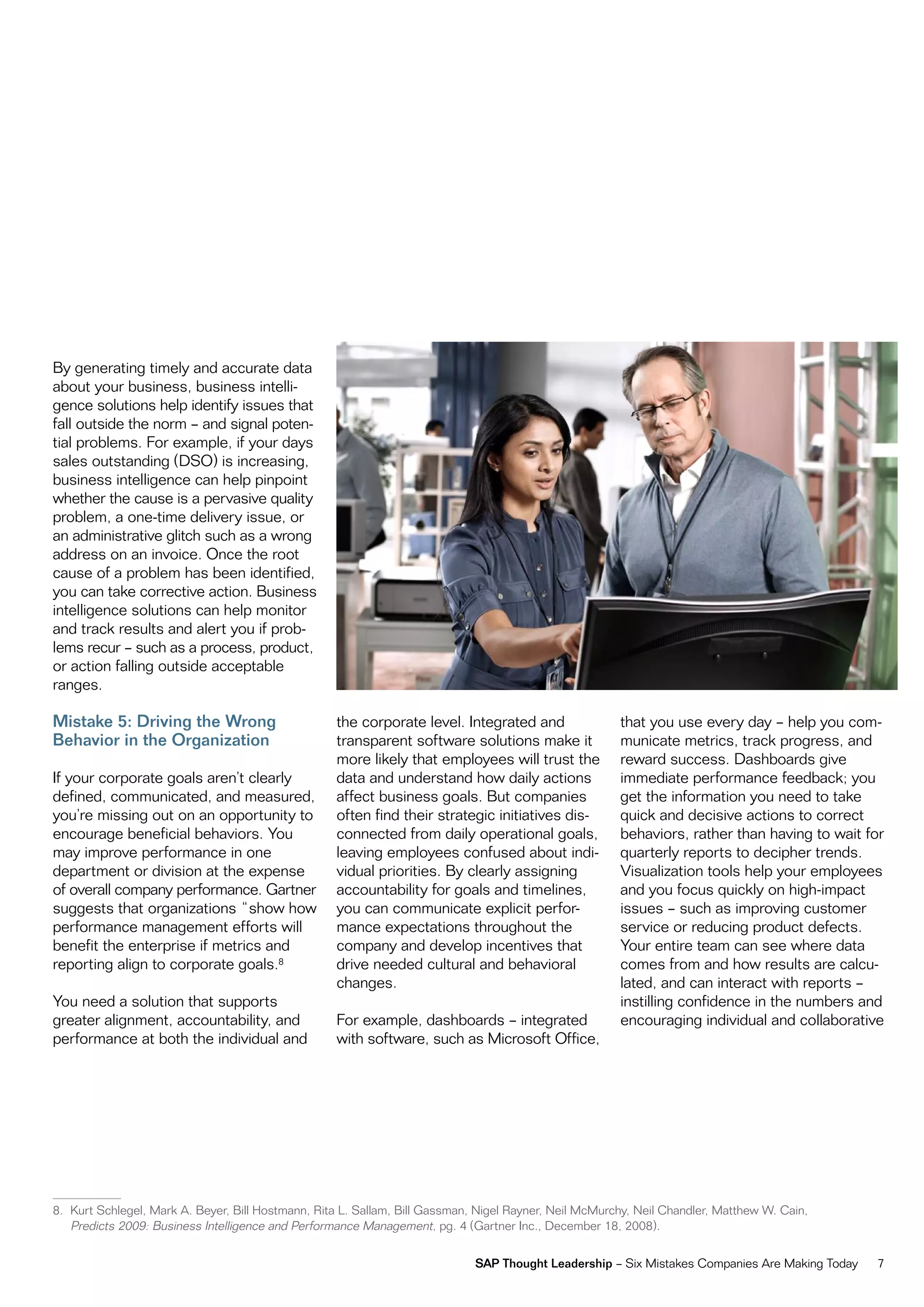 By generating timely and accurate data
about your business, business intelli-
gence solutions help identify issues that
fall outside the norm – and signal poten-
tial problems. For example, if your days
sales outstanding (dSo) is increasing,
business intelligence can help pinpoint
whether the cause is a pervasive quality
problem, a one-time delivery issue, or
an administrative glitch such as a wrong
address on an invoice. once the root
cause of a problem has been identified,
you can take corrective action. Business
intelligence solutions can help monitor
and track results and alert you if prob-
lems recur – such as a process, product,
or action falling outside acceptable
ranges.

Mistake 5: Driving the Wrong                       the corporate level. integrated and                 that you use every day – help you com-
Behavior in the Organization                       transparent software solutions make it              municate metrics, track progress, and
                                                   more likely that employees will trust the           reward success. dashboards give
if your corporate goals aren’t clearly             data and understand how daily actions               immediate performance feedback; you
defined, communicated, and measured,               affect business goals. But companies                get the information you need to take
you’re missing out on an opportunity to            often find their strategic initiatives dis-         quick and decisive actions to correct
encourage beneficial behaviors. You                connected from daily operational goals,             behaviors, rather than having to wait for
may improve performance in one                     leaving employees confused about indi-              quarterly reports to decipher trends.
department or division at the expense              vidual priorities. By clearly assigning             visualization tools help your employees
of overall company performance. Gartner            accountability for goals and timelines,             and you focus quickly on high-impact
suggests that organizations “show how              you can communicate explicit perfor-                issues – such as improving customer
performance management efforts will                mance expectations throughout the                   service or reducing product defects.
benefit the enterprise if metrics and              company and develop incentives that                 Your entire team can see where data
reporting align to corporate goals.8               drive needed cultural and behavioral                comes from and how results are calcu-
                                                   changes.                                            lated, and can interact with reports –
You need a solution that supports                                                                      instilling confidence in the numbers and
greater alignment, accountability, and             For example, dashboards – integrated                encouraging individual and collaborative
performance at both the individual and             with software, such as microsoft office,




8. Kurt Schlegel, mark A. Beyer, Bill Hostmann, rita L. Sallam, Bill Gassman, nigel rayner, neil mcmurchy, neil Chandler, matthew w. Cain,
   Predicts 2009: Business intelligence and Performance management, pg. 4 (Gartner inc., december 18, 2008).

                                                                             SAP Thought Leadership – Six mistakes Companies Are making Today   7
 