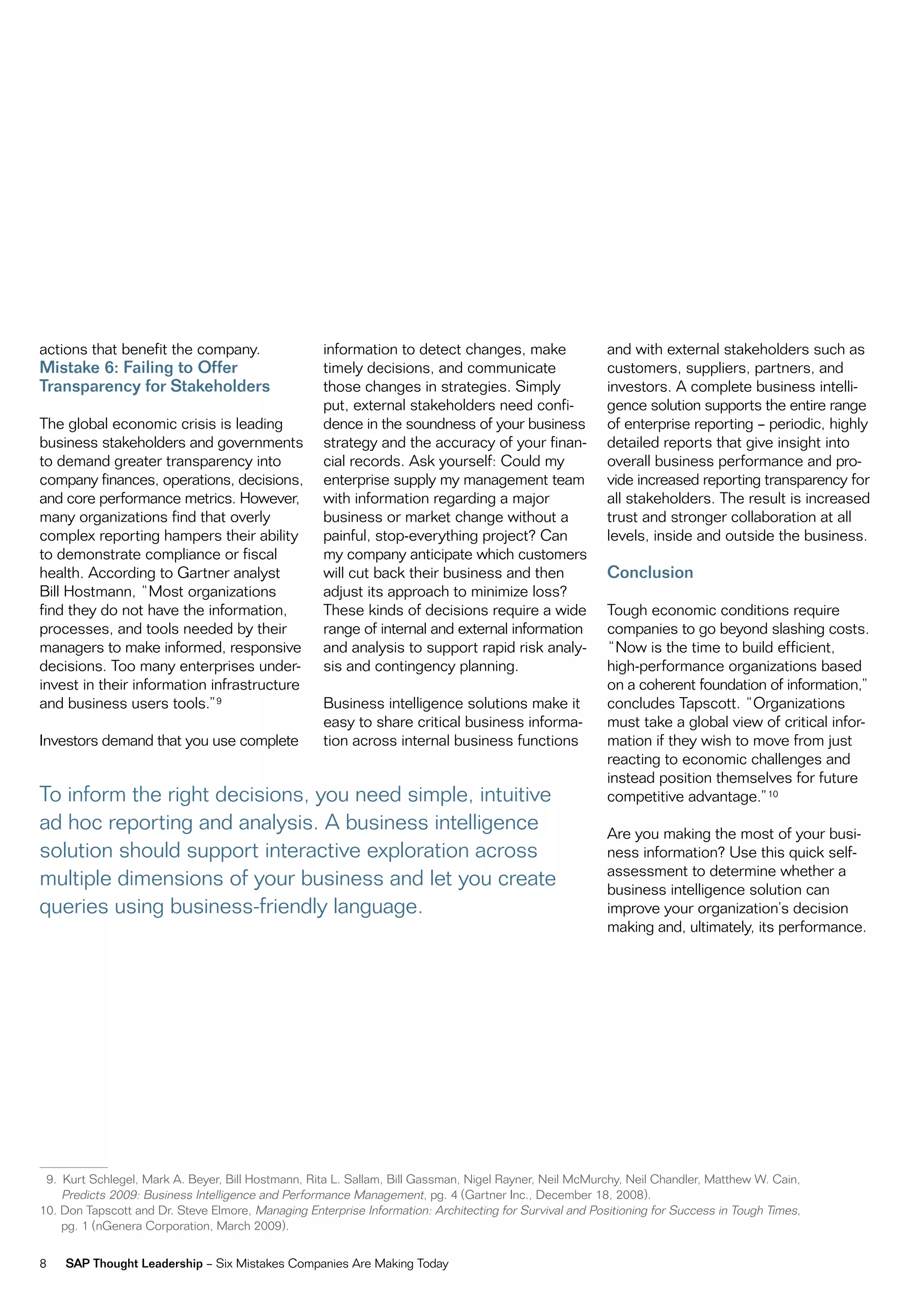 actions that benefit the company.                   information to detect changes, make                  and with external stakeholders such as
Mistake 6: Failing to Offer                         timely decisions, and communicate                    customers, suppliers, partners, and
Transparency for Stakeholders                       those changes in strategies. Simply                  investors. A complete business intelli-
                                                    put, external stakeholders need confi-               gence solution supports the entire range
The global economic crisis is leading               dence in the soundness of your business              of enterprise reporting – periodic, highly
business stakeholders and governments               strategy and the accuracy of your finan-             detailed reports that give insight into
to demand greater transparency into                 cial records. Ask yourself: Could my                 overall business performance and pro-
company finances, operations, decisions,            enterprise supply my management team                 vide increased reporting transparency for
and core performance metrics. However,              with information regarding a major                   all stakeholders. The result is increased
many organizations find that overly                 business or market change without a                  trust and stronger collaboration at all
complex reporting hampers their ability             painful, stop-everything project? Can                levels, inside and outside the business.
to demonstrate compliance or fiscal                 my company anticipate which customers
health. According to Gartner analyst                will cut back their business and then                Conclusion
Bill Hostmann, “most organizations                  adjust its approach to minimize loss?
find they do not have the information,              These kinds of decisions require a wide              Tough economic conditions require
processes, and tools needed by their                range of internal and external information           companies to go beyond slashing costs.
managers to make informed, responsive               and analysis to support rapid risk analy-            “now is the time to build efficient,
decisions. Too many enterprises under-              sis and contingency planning.                        high-performance organizations based
invest in their information infrastructure                                                               on a coherent foundation of information,”
and business users tools.”9                         Business intelligence solutions make it              concludes Tapscott. “organizations
                                                    easy to share critical business informa-             must take a global view of critical infor-
investors demand that you use complete              tion across internal business functions              mation if they wish to move from just
                                                                                                         reacting to economic challenges and
                                                                                                         instead position themselves for future
To inform the right decisions, you need simple, intuitive                                                competitive advantage.”10
ad hoc reporting and analysis. A business intelligence                                                   Are you making the most of your busi-
solution should support interactive exploration across                                                   ness information? use this quick self-
                                                                                                         assessment to determine whether a
multiple dimensions of your business and let you create                                                  business intelligence solution can
queries using business-friendly language.                                                                improve your organization’s decision
                                                                                                         making and, ultimately, its performance.




 9. Kurt Schlegel, mark A. Beyer, Bill Hostmann, rita L. Sallam, Bill Gassman, nigel rayner, neil mcmurchy, neil Chandler, matthew w. Cain,
    Predicts 2009: Business intelligence and Performance management, pg. 4 (Gartner inc., december 18, 2008).
10. don Tapscott and dr. Steve elmore, managing enterprise information: Architecting for Survival and Positioning for Success in Tough Times,
    pg. 1 (nGenera Corporation, march 2009).


8   SAP Thought Leadership – Six mistakes Companies Are making Today
 