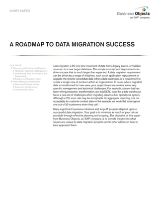 WHITE PAPER




A ROADMAP TO DATA MIGRATION SUCCESS


CONTENTS                                  Data migration is the one-time movement of data from a legacy source, or multiple
 2 Planning and Scoping the Migration
                                          sources, to a new target database. This simple concept and requirement can
   2 Allowing for Dependency Management
   3 Establishing Data Governance and     drive a scope that is much larger than expected. A data migration requirement
     Stewardship                          can be driven by a range of initiatives, such as an application replacement or
   5 Building the Migration Team          upgrade, the need to consolidate data within a data warehouse, or a requirement to
 6 Project Planning Considerations        create a single view of product within an organization. In cases where migrated
   6 Mapping Business Needs
                                          data is transformed for new uses, your project team encounters some very
   6 Assessing Infrastructure
   9 Understanding Data                   specific management and technical challenges. For example, a team that has
                                          been writing extraction, transformation, and load (ETL) code for a data warehouse
                                          faces a new set of challenges when migrating data to a live, operational system.
                                          Although a 2% error rate may be acceptable for aggregate reporting, it is not
                                          acceptable for customer contact data—in this example, we would fail to recognize
                                          one out of 50 customers when they call!
                                          Many significant business initiatives and large IT projects depend upon a
                                          successful data migration. Your goal is to minimize as much of your risk as
                                          possible through effective planning and scoping. The objective of this paper
                                          from Business Objects, an SAP company, is to provide insight into what
                                          issues are unique to data migration projects and to offer advice on how to
                                          best approach them.
 