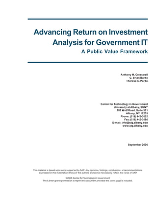 Advancing Return on Investment
    Analysis for Government IT
                                                A Public Value Framework



                                                                                       Anthony M. Cresswell
                                                                                             G. Brian Burke
                                                                                           Theresa A. Pardo




                                                                   Center for Technology in Government
                                                                              University at Albany, SUNY
                                                                                187 Wolf Road, Suite 301
                                                                                        Albany, NY 12205
                                                                                   Phone: (518) 442-3892
                                                                                      Fax: (518) 442-3886
                                                                            E-mail: info@ctg.albany.edu
                                                                                     www.ctg.albany.edu




                                                                                               September 2006




This material is based upon work supported by SAP Any opinions, findings, conclusions, or recommendations
                                                    .
      expressed in this material are those of the authors and do not necessarily reflect the views of SAP.

                               ©2006 Center for Technology in Government
         The Center grants permission to reprint this document provided this cover page is included.
 