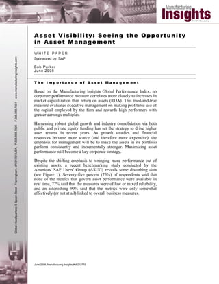 Asset Visibility: Seeing the Opportunity
                                                               in Asset Management
                                                               WHITE PAPER
                                                               Sponsored by: SAP
www.manufacturing-insights.com




                                                               B ob Par k er
                                                               J un e 2 0 08


                                                               The Importance of Asset Management

                                                               Based on the Manufacturing Insights Global Performance Index, no
                                                               corporate performance measure correlates more closely to increases in
                                                               market capitalization than return on assets (ROA). This tried-and-true
F.508.988.7881




                                                               measure evaluates executive management on making profitable use of
                                                               the capital employed by the firm and rewards high performers with
                                                               greater earnings multiples.

                                                               Harnessing robust global growth and industry consolidation via both
P.508.988.7900




                                                               public and private equity funding has set the strategy to drive higher
                                                               asset returns in recent years. As growth steadies and financial
                                                               resources become more scarce (and therefore more expensive), the
                                                               emphasis for management will be to make the assets in its portfolio
                                                               perform consistently and incrementally stronger. Maximizing asset
Global Headquarters: 5 Speen Street Framingham, MA 01701 USA




                                                               performance will become a key corporate strategy.

                                                               Despite the shifting emphasis to wringing more performance out of
                                                               existing assets, a recent benchmarking study conducted by the
                                                               Americas' SAP Users' Group (ASUG) reveals some disturbing data
                                                               (see Figure 1). Seventy-five percent (75%) of respondents said that
                                                               none of the metrics that govern asset performance were available in
                                                               real time, 77% said that the measures were of low or mixed reliability,
                                                               and an astonishing 90% said that the metrics were only somewhat
                                                               effectively (or not at all) linked to overall business measures.




                                                               June 2008, Manufacturing Insights #MI212770
 