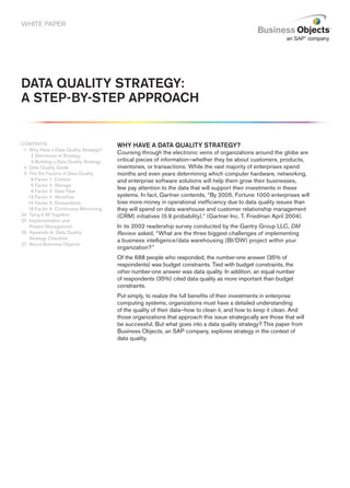 WHITE PAPER




Data Quality Strategy:
a Step-by-Step approach


CONTENTS                                Why have a Data Quality Strategy?
 1 Why Have a Data Quality Strategy?
                                        Coursing through the electronic veins of organizations around the globe are
   12 Definitions of Strategy
1 3 Building a Data Quality Strategy    critical pieces of information—whether they be about customers, products,
24 Data Quality Goals                   inventories, or transactions. While the vast majority of enterprises spend
25 The Six Factors of Data Quality      months and even years determining which computer hardware, networking,
   16 Factor 1: Context                 and enterprise software solutions will help them grow their businesses,
   16 Factor 2: Storage
                                        few pay attention to the data that will support their investments in these
   18 Factor 3: Data Flow
   13 Factor 4: Workflow                systems. In fact, Gartner contends, “By 2005, Fortune 1000 enterprises will
   15 Factor 5: Stewardship             lose more money in operational inefficiency due to data quality issues than
   18 Factor 6: Continuous Monitoring   they will spend on data warehouse and customer relationship management
24 Tying It All Together                (CRM) initiatives (0.9 probability).” (Gartner Inc. T. Friedman April 2004).
25 Implementation and
   Project Management                   In its 2002 readership survey conducted by the Gantry Group LLC, DM
26 Appendix A: Data Quality             Review asked, “What are the three biggest challenges of implementing
   Strategy Checklist
                                        a business intelligence/data warehousing (BI/DW) project within your
27 About Business Objects
                                        organization?”
                                        Of the 688 people who responded, the number-one answer (35% of
                                        respondents) was budget constraints. Tied with budget constraints, the
                                        other number-one answer was data quality. In addition, an equal number
                                        of respondents (35%) cited data quality as more important than budget
                                        constraints.
                                        Put simply, to realize the full benefits of their investments in enterprise
                                        computing systems, organizations must have a detailed understanding
                                        of the quality of their data—how to clean it, and how to keep it clean. And
                                        those organizations that approach this issue strategically are those that will
                                        be successful. But what goes into a data quality strategy? This paper from
                                        Business Objects, an SAP company, explores strategy in the context of
                                        data quality.
 