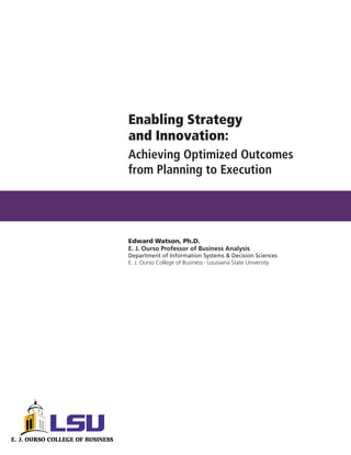 Enabling Strategy
and Innovation:
Achieving Optimized Outcomes
from Planning to Execution




Edward Watson, Ph.D.
E. J. Ourso Professor of Business Analysis
Department of Information Systems & Decision Sciences
E. J. Ourso College of Business Louisiana State University
                             •
 