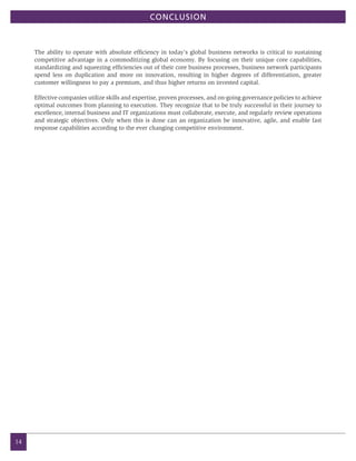 CONCLUSION



     The ability to operate with absolute efficiency in today’s global business networks is critical to sustaining
     competitive advantage in a commoditizing global economy. By focusing on their unique core capabilities,
     standardizing and squeezing efficiencies out of their core business processes, business network participants
     spend less on duplication and more on innovation, resulting in higher degrees of differentiation, greater
     customer willingness to pay a premium, and thus higher returns on invested capital.

     Effective companies utilize skills and expertise, proven processes, and on-going governance policies to achieve
     optimal outcomes from planning to execution. They recognize that to be truly successful in their journey to
     excellence, internal business and IT organizations must collaborate, execute, and regularly review operations
     and strategic objectives. Only when this is done can an organization be innovative, agile, and enable fast
     response capabilities according to the ever changing competitive environment.




14
 