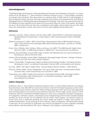 Acknowledgements

“Enabling Strategy and Innovation: Achieving Optimized Outcomes from Planning to Execution” is a report
written by Dr. Ed Watson, E. J. Ourso Professor of Business Analysis in the E. J. Ourso College of Business
at Louisiana State University. This report draws on a previous study of DSM (with Dr. Lynda Applegate at
Harvard Business School) and from interviews conducted (with Calearo) and translated by Mr. Scott Newton
(Managing Partner at Thinking Dimensions Management Consulting). This report was sponsored by SAP, but
the findings and views expressed in this report do not necessarily reflect the views of the sponsor. My thanks
are due to all the interviewees for their time, consideration and insights. Special thanks also go to Ms. Meg
Stone, Ms. Amanda Brice, and Mr. Chris Gaunt at LSU for their designing and proofing work.

References

Applegate, Lynda M., Watson, Edward, and Vatz, Mara (2007) “Royal DSM N.V.: Information Technology
       Enabling Business Transformation” revised August 8, 2007; Harvard Business School Publishing
       (Boston).
Deloitte Consulting LLC (2008), “ERP’s Second Wave: Maximizing the Value of ERP-Enabled Processes,”
        (http://www.ctiforum.com/technology/CRM/wp01/download/erp2w.pdf , accessed on 13oct08);
        ISBN: 1-892383-36-5.
Friscia, Tony; O’Marah, Kevin; Hofman, Debra, and Souza, Joe (2008) “The AMR Research Supply Chain
         Top 25 for 2008,” an AMR Research Report # AMR-R-21477, www.amrresearch.com (Boston).
Grichnik, Kaj and Winkler, Conrad (2008), Make or Break: How Manufacturers Can Leap from Decline to
       Revitalization, McGraw Hill (New York).
Jackson, Bill and Winkler, Conrad (2004) “Building the Advantaged Supply Network,” Strategy+Business,
       Issue 36, 09/15/04, Booz Allen Hamilton (Boston).
Jackson, Chad (2008) “Complementary Digital and Physical Prototyping Strategies: Avoiding the Product
       Development Crunch” an Aberdeen Group Report, February 2008, www.aberdeen.com (Boston).
Lee, Hau. (2004) “The Triple-A Supply Chain,” Harvard Business Review, October 1, 2004 (Boston).
Thurston, Charles (2008) “Dietary Supplements: The Latest Trends and Issues” in Nutraceuticals World
       (accessed: http://www.nutraceuticals.com on October 8, 2008).
Viswanathan, Nari (2008) “Supply Chain Innovator’s Technology Footprint 2008: Technology Enablers
      for Driving Supply Chain Transformation,” An Aberdeen Group Report, March 2008,
      www.aberdeen.com (Boston).

Author’s Biography

Ed Watson is the E. J. Ourso Professor of Business Analysis in the E. J. Ourso College of Business at Louisiana
State University. From 2001-2007 he served as the Director of the SAP University Competency Center (UCC)
at LSU. Ed previously worked as University Alliance Program Manager at SAP and he has held engineering
and consulting positions in the software and automotive industries. Ed has taught various courses in LSU’s
Traditional, Executive and Professional MBA Programs on topics such as operations and supply management,
IT management, enterprise systems, and business process reengineering and he has been awarded multiple
teaching and service awards. He has published over 80 articles, book chapters, and technical reports in
diverse areas such as production planning and control, design and analysis of supply chain systems, IT-
enabled transformation, factory planning, IS service delivery, quality management, and experiential learning
in education. He has consulted on productivity and resource management for many companies including
General Motors, Ford New Holland, PPG, Xerox, Whirlpool, Alcon Surgical, and Gates Rubber.




                                                                                                                  15
 