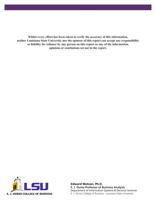 Whilst every effort has been taken to verify the accuracy of this information,
neither Louisiana State University nor the sponsor of this report can accept any responsibility
        or liability for reliance by any person on this report or any of the information,
                           opinions or conclusions set out in the report.




                                         Edward Watson, Ph.D.
                                         E. J. Ourso Professor of Business Analysis
                                         Department of Information Systems & Decision Sciences
                                         E. J. Ourso College of Business Louisiana State University
                                                                      •
 