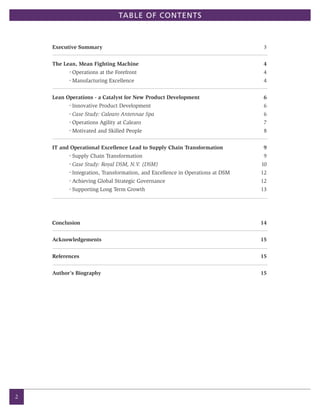 TABLE OF CONTENTS



    Executive Summary                                                             3


    The Lean, Mean Fighting Machine                                               4
          •
              Operations at the Forefront                                         4
          •
              Manufacturing Excellence                                            4


    Lean Operations - a Catalyst for New Product Development                      6
          •
              Innovative Product Development                                      6
          •
              Case Study: Calearo Antennae Spa                                    6
          •
              Operations Agility at Calearo                                       7
          •
              Motivated and Skilled People                                        8


    IT and Operational Excellence Lead to Supply Chain Transformation             9
          •
              Supply Chain Transformation                                         9
          •
              Case Study: Royal DSM, N.V. (DSM)                                  10
          •
              Integration, Transformation, and Excellence in Operations at DSM   12
          •
              Achieving Global Strategic Governance                              12
          •
              Supporting Long Term Growth                                        13




    Conclusion                                                                   14


    Acknowledgements                                                             15


    References                                                                   15


    Author’s Biography                                                           15




2
 