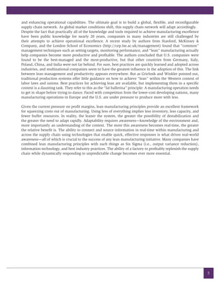 and enhancing operational capabilities. The ultimate goal is to build a global, flexible, and reconfigurable
supply chain network. As global market conditions shift, this supply chain network will adapt accordingly.
Despite the fact that practically all of the knowledge and tools required to achieve manufacturing excellence
have been public knowledge for nearly 20 years, companies in many industries are still challenged by
their attempts to achieve operational excellence. A recent study by authors from Stanford, McKinsey &
Company, and the London School of Economics (http://cep.lse.ac.uk/management) found that “common”
management techniques such as setting targets, monitoring performance, and “lean” manufacturing actually
help companies become more productive and profitable. The authors concluded that U.S. companies were
found to be the best-managed and the most-productive, but that other countries from Germany, Italy,
Poland, China, and India were not far behind. For sure, best practices are quickly learned and adopted across
industries, and multinational companies seem to have the greatest influence in the adoption of this. The link
between lean management and productivity appears everywhere. But as Grichnik and Winkler pointed out,
traditional production systems offer little guidance on how to achieve “lean” within the Western context of
labor laws and unions. Best practices for achieving lean are available, but implementing them in a specific
context is a daunting task. They refer to this as the “fat ballerina” principle: A manufacturing operation needs
to get in shape before trying to dance. Faced with competition from the lower-cost developing nations, many
manufacturing operations in Europe and the U.S. are under pressure to produce more with less.

Given the current pressure on profit margins, lean manufacturing principles provide an excellent framework
for squeezing costs out of manufacturing. Using less of everything implies less inventory, less capacity, and
fewer buffer resources. In reality, the leaner the system, the greater the possibility of destabilization and
the greater the need to adapt rapidly. Adaptability requires awareness—knowledge of the environment and,
more importantly an understanding of the context. The more this awareness becomes real-time, the greater
the relative benefit is. The ability to connect and source information in real-time within manufacturing and
across the supply chain using technologies that enable quick, effective responses is what drives real-world
awareness—all of which is crucial to the success of any lean manufacturing initiative. Many companies have
combined lean manufacturing principles with such things as Six Sigma (i.e., output variance reduction),
information technology, and best industry practices. The ability of a factory to profitably replenish the supply
chain while dynamically responding to unpredictable change becomes ever more essential.




                                                                                                                   5
 