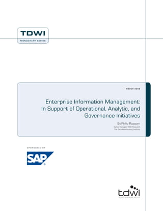 TDWI
Monograph SerieS




                                                             march 2009




                     Enterprise Information Management:
                   In Support of Operational, Analytic, and
                                    Governance Initiatives
                                                    By Philip Russom
                                                Senior Manager, TDWI Research
                                                The Data Warehousing Institute




    S P O N S O R E D BY
 