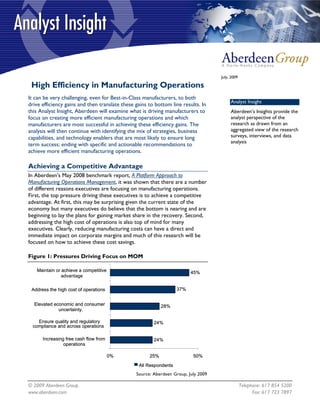 July, 2009

 High Efficiency in Manufacturing Operations
It can be very challenging, even for Best-in-Class manufacturers, to both
                                                                                         Analyst Insight
drive efficiency gains and then translate these gains to bottom line results. In
this Analyst Insight, Aberdeen will examine what is driving manufacturers to             Aberdeen’s Insights provide the
focus on creating more efficient manufacturing operations and which                      analyst perspective of the
manufacturers are most successful in achieving these efficiency gains. The               research as drawn from an
analysis will then continue with identifying the mix of strategies, business             aggregated view of the research
capabilities, and technology enablers that are most likely to ensure long                surveys, interviews, and data
                                                                                         analysis
term success; ending with specific and actionable recommendations to
achieve more efficient manufacturing operations.

Achieving a Competitive Advantage
In Aberdeen's May 2008 benchmark report, A Platform Approach to
Manufacturing Operations Management, it was shown that there are a number
of different reasons executives are focusing on manufacturing operations.
First, the top pressure driving these executives is to achieve a competitive
advantage. At first, this may be surprising given the current state of the
economy but many executives do believe that the bottom is nearing and are
beginning to lay the plans for gaining market share in the recovery. Second,
addressing the high cost of operations is also top of mind for many
executives. Clearly, reducing manufacturing costs can have a direct and
immediate impact on corporate margins and much of this research will be
focused on how to achieve these cost savings.

Figure 1: Pressures Driving Focus on MOM

   Maintain or achieve a competitive                                     45%
               advantage

 Address the high cost of operations                               37%


  Elevated economic and consumer                            28%
             uncertainty.

    Ensure quality and regulatory                       24%
  compliance and across operations

      Increasing free cash flow from                    24%
                operations

                                       0%             25%                 50%
                                                 All Respondents
                                                Source: Aberdeen Group, July 2009

© 2009 Aberdeen Group.                                                                           Telephone: 617 854 5200
www.aberdeen.com                                                                                       Fax: 617 723 7897
 