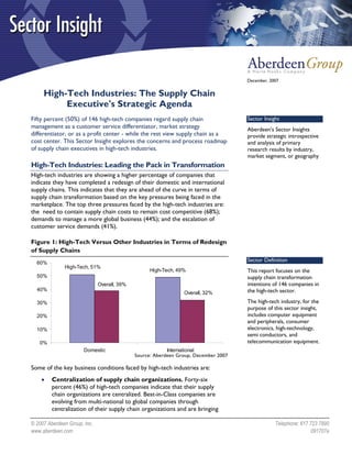 December, 2007


     High-Tech Industries: The Supply Chain
          Executive's Strategic Agenda
Fifty percent (50%) of 146 high-tech companies regard supply chain                   Sector Insight
management as a customer service differentiator, market strategy                     Aberdeen’s Sector Insights
differentiator, or as a profit center - while the rest view supply chain as a        provide strategic introspective
cost center. This Sector Insight explores the concerns and process roadmap           and analysis of primary
of supply chain executives in high-tech industries.                                  research results by industry,
                                                                                     market segment, or geography
High-Tech Industries: Leading the Pack in Transformation
High-tech industries are showing a higher percentage of companies that
indicate they have completed a redesign of their domestic and international
supply chains. This indicates that they are ahead of the curve in terms of
supply chain transformation based on the key pressures being faced in the
marketplace. The top three pressures faced by the high-tech industries are:
the need to contain supply chain costs to remain cost competitive (68%);
demands to manage a more global business (44%); and the escalation of
customer service demands (41%).

Figure 1: High-Tech Versus Other Industries in Terms of Redesign
of Supply Chains
  60%
                                                                                     Sector Definition
              High-Tech, 51%
                                                   High-Tech, 49%                    This report focuses on the
  50%                                                                                supply chain transformation
                              Overall, 39%                                           intentions of 146 companies in
  40%                                                                                the high-tech sector.
                                                                Overall, 32%
  30%                                                                                The high-tech industry, for the
                                                                                     purpose of this sector insight,
  20%                                                                                includes computer equipment
                                                                                     and peripherals, consumer
  10%                                                                                electronics, high-technology,
                                                                                     semi conductors, and
   0%                                                                                telecommunication equipment.
                       Domestic                           International
                                             Source: Aberdeen Group, December 2007

Some of the key business conditions faced by high-tech industries are:
    •    Centralization of supply chain organizations. Forty-six
         percent (46%) of high-tech companies indicate that their supply
         chain organizations are centralized. Best-in-Class companies are
         evolving from multi-national to global companies through
         centralization of their supply chain organizations and are bringing

© 2007 Aberdeen Group, Inc.                                                                      Telephone: 617 723 7890
www.aberdeen.com                                                                                                 091707a
 