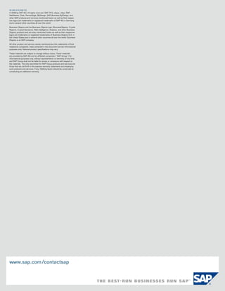 50 092 010 (08/10)
© 2008 by SAP Ag. All rights reserved. SAP, r/3, xApps, xApp, SAP
netweaver, Duet, Partneredge, byDesign, SAP business byDesign, and
other SAP products and services mentioned herein as well as their respec-
tive logos are trademarks or registered trademarks of SAP Ag in germany
and in several other countries all over the world.

business objects and the business objects logo, businessobjects, crystal
reports, crystal Decisions, web intelligence, Xcelsius, and other business
objects products and services mentioned herein as well as their respective
logos are trademarks or registered trademarks of business objects S.A. in
the united States and in several other countries all over the world. business
objects is an SAP company.

All other product and service names mentioned are the trademarks of their
respective companies. Data contained in this document serves informational
purposes only. national product specifications may vary.

these materials are subject to change without notice. these materials
are provided by SAP Ag and its affiliated companies (“SAP group”) for
informational purposes only, without representation or warranty of any kind,
and SAP group shall not be liable for errors or omissions with respect to
the materials. the only warranties for SAP group products and services are
those that are set forth in the express warranty statements accompanying
such products and services, if any. nothing herein should be construed as
constituting an additional warranty.




www.sap.com /contactsap
 