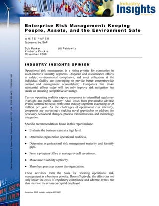 Enterprise Risk Management: Keeping
                                                               People, Assets, and the Environment Safe
                                                               WHITE PAPER
                                                               Sponsored by: SAP

                                                               B ob Par k er                         J i l l F e bl o wi t z
                                                               K im ber l y K n ic k le
                                                               No v em ber 2 0 08



                                                               INDUSTRY INSIGHTS OPINION
                                                               Operational risk management is a rising priority for companies in
                                                               asset-intensive industry segments. Disparate and disconnected efforts
F.508.988.7881




                                                               in safety, environmental compliance, and asset utilization at the
                                                               individual facility are converging to provide better enterprisewide
                                                               control and management accountability. Companies that make
                                                               substantial efforts today will not only improve risk mitigation but
                                                               create an enduring competitive advantage.
P.508.935.4400




                                                               Current operating realities expose companies to intensified regulatory
                                                               oversight and public scrutiny. Also, losses from preventable adverse
                                                               events continue to occur, with some industry segments exceeding $100
                                                               million per year. As the challenges of operational risk intensify,
Global Headquarters: 5 Speen Street Framingham, MA 01701 USA




                                                               companies are increasingly seeking novel approaches to address the
                                                               necessary behavioral changes, process transformations, and technology
                                                               integration.

                                                               Specific recommendations found in this report include:

                                                               ● Evaluate the business case at a high level.

                                                               ● Determine organization operational readiness.

                                                               ● Determine organizational risk management maturity and identify
                                                                 gaps.

                                                               ● Form a program office to manage overall investment.

                                                               ● Make asset visibility a priority.

                                                               ● Share best practices across the organization.

                                                               These activities form the basis for elevating operational risk
                                                               management as a business priority. Done effectively, the effort can not
                                                               only lower the costs of regulatory compliance and adverse events but
                                                               also increase the return on capital employed.

                                                               November 2008, Industry Insights #II215401
 