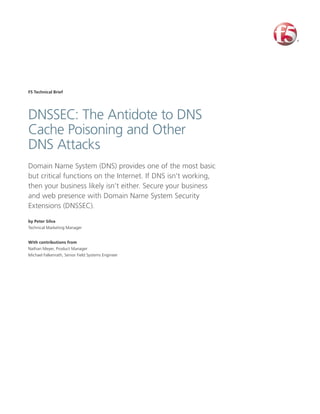 F5 Technical Brief




DNSSEC: The Antidote to DNS
Cache Poisoning and Other
DNS Attacks
Domain Name System (DNS) provides one of the most basic
but critical functions on the Internet. If DNS isn’t working,
then your business likely isn’t either. Secure your business
and web presence with Domain Name System Security
Extensions (DNSSEC).

by Peter Silva
Technical Marketing Manager


With contributions from
Nathan Meyer, Product Manager
Michael Falkenrath, Senior Field Systems Engineer
 