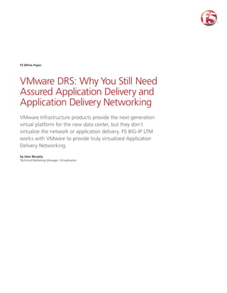 F5 White Paper




VMware DRS: Why You Still Need
Assured Application Delivery and
Application Delivery Networking
VMware Infrastructure products provide the next generation
virtual platform for the new data center, but they don’t
virtualize the network or application delivery. F5 BIG-IP LTM
works with VMware to provide truly virtualized Application
Delivery Networking.

by Alan Murphy
Technical Marketing Manager, Virtualization
 