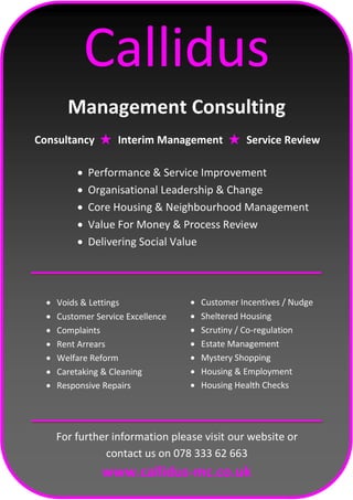 Callidus
Management Consulting
Consultancy ★ Interim Management ★ Service Review
 Performance & Service Improvement
 Organisational Leadership & Change
 Core Housing & Neighbourhood Management
 Value For Money & Process Review
 Delivering Social Value
 Voids & Lettings
 Customer Service Excellence
 Complaints
 Rent Arrears
 Welfare Reform
 Caretaking & Cleaning
 Responsive Repairs
 Customer Incentives / Nudge
 Sheltered Housing
 Scrutiny / Co-regulation
 Estate Management
 Mystery Shopping
 Housing & Employment
 Housing Health Checks
For further information please visit our website or
contact us on 078 333 62 663
www.callidus-mc.co.uk
 