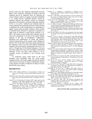 RAUF et al. / Int. J. Agric. Biol., Vol. 11, No. 2, 2009 
200 
toxicity of the river bed sediments significantly (Javed & 
Hayat, 1995). Therefore, enrichment of metals in the bed 
sediments proved an important factor for detecting the 
sources of heavy metal in an aquatic ecosystem (Ubaidullah 
et al., 2004) because suspended particles carried by 
industrial effluents and domestic sewage are ultimately 
deposited as the sediments containing measurable quantities 
of Cd, Cr, Co and Cu. Sediments are important sinks for 
various pollutants like pesticides and heavy metals that play 
a significant role in the remobilization of contaminants in 
aquatic systems under favorable conditions. Direct transfer 
of chemicals from sediments to organisms is regarded as a 
major route of exposure to many species (Zoumis et al., 
2001). The release of trace metals from sediments into the 
water and consequently to the fish in the aquatic habitats 
depends on the rate of precipitation, complexation, 
absorption and solubilization of metals and physico-chemical 
characteristics of the aquatic system (Morgan & 
Stumm, 1991; Javed, 2003). The present study indicates that 
the sediments of the river Ravi and effluent discharging 
tributaries have been heavily contaminated with Cd, Cr, Co 
and Cu. Though most of the illegal discharges in the area 
have been reduced for some time, the highly contaminated 
sediments of the river Ravi could continue to act as 
secondary sources of pollution to the overlying water 
column. 
In conclusion, heavy metal levels in the river 
sediments were remarkably high, but varied among 
sampling stations. Our results suggest that special attention 
must be given to the issue of metal re-mobilization, because 
a large portion of metals in sediments are likely to release 
back into the water column. 
REFERENCES 
APHA, 1998. Standard Methods for the Examination of Water and 
Wastewater, 20th edition. American Public Health Association, New 
York 
Altındag, A. and S. Yigit, 2005. Assessment of heavy metal concentrations 
in the food web of lake Beysehir, Turkey. Chemosphere, 60: 552– 
556 
Azzaoui, S., M. El Hanbali and M. Leblance, 2002. Copper, lead, iron and 
manganese in the Sebou drainage basin; sources and impact on 
surface water quality. Water Qual Res. J. Canada, 37: 773–784 
Chindah, A.C., A.S. Braide and O.C. Sibeudu, 2004. Distribution of 
hydrocarbons and heavy metals in sediment and a crustacean 
(shrimps-Penaeus notialis) from the bonny/new Calabar river 
estuary, Niger Delta. Ajeam-Ragee, 9: 1–14 
Emongor, V., E. Kealotswe, I. Koorapetse, S. Sankwasa and S. 
Keikanetswe, 2005. Pollution indicator in Gaberone effluent. J. Appl. 
Sci., 5: 147–150 
Fufeyin, P.T., 1994. Heavy metal concentrations in the water, sediment and 
fish species of Ikpoba Reservior, Benin City. Ph. D. Thesis, 
University of Benin, Benin City, Nigeria 
Furtado, A.A.L., R.T. Albuquerque, S.G.F. Leite and R.P. Pecanha, 1998. 
Effect of hydraulicretention time on nitrification in an airlift 
biological reactor. Brazilian J. Chem. Engir., 15: 1–7 
Ito, A., T. Umita, J. Aizawa, T. Takachi and K. Morinaga, 2000. Removal 
of heavy metals from anaerobically digested sewage sludge by a new 
chemical method using ferric sulfate. Water Res., 34: 751–758 
Javed, M., 2003. Relationships among water, sediments and plankton for the 
uptake and accumulation of metals in the river Ravi. Indus J. Plant 
Sci., 2: 326–331 
Javed, M. and S. Hayat, 1995. Effect of waste disposal on the water quality 
of river Ravi from Lahore to Head Baloki. Proc. Pak. Cong. Zool., 
15: 41–51 
Kitada, K., A. Ito, K. Yamada. J. Aizawa and T. Umita, 2000. Biological 
leaching of heavy metals from anaerobically digested sewage sludge 
using indigenous sulfur-oxidizing bacteria and sulfure waste in a 
closed system. In: Proc. of First World Water Congress of the 
International Water Association, Paris, pp: 359–366 
Morgan, J.J. and W. Stumm, 1991. Chemical processes in the environment, 
relevance of chemical speciation, In: Merien, E. (ed.), Metasl and 
Their Compounds in the Environment, pp: 67–103. VCH Publishers, 
Germany 
Obasohan, E.E., J.A.O. Oronsaye and O.I. Eguavoen, 2007. Determination 
of post-dredging concentrations of selected trace metals in water, 
sediments and the freshwater mudfish (Clarias gariepinus) from 
Ikpoba river in Benin City, Edo State, Nigeria. African J. Biotech., 6: 
470–474 
Sin, S.N., H. Chua, W. Lo and L.M. Ng, 2001. Assessment of heavy metal 
cations in sediments of Shing Mun river, Hong Kong. Environ. Int., 
26: 297–301 
Steel, R.G.D., J.H. Torrie and D.A. Dinkkey, 1996. Principles and 
Procedures of Statistics: A Biomaterical Approach, 2nd edition. 
McGraw Hill Book Co., Singapore 
Tsai, L.J., K.C.Yu, S.F. Chen and P.Y. Kung, 2003. Effect of temperature 
on removal of heavy metals from contaminated river sediments via 
bioleaching. Water Res., 37: 2449–2457 
Ubaidullah, M., M. Javed and S. Abdullah, 2004. Metals toxicity of 
sediments in the river Ravi and related effluents discharging 
tributaries. Indus J. Biol. Sci., 1: 43–49 
Ugochukwu, C.N.C., 2004. Effluent monitoring of an oil servicing company 
and its impact on the environment. Ajeam-Ragee, 8: 27–30 
Vutukuru, S.S., 2003. Chromium induced alterations in some biochemical 
profiles of the Indian major carps, Labeo rohita (Hamilton). Bull. 
Environ. Contam. Toxicol., 70: 118–123 
Wang, Z.J. and H.X. Tang, 1998. The chemical, toxicological and 
ecological studies in assessing the heavy metal pollution in Le An 
river, China. Water Res., 32: 510–518 
Zoumis, T., A. Schmidt, L. Grigorova and W. Calmano, 2001. 
Contamination in sediments: remobilization and demobilization. Sci. 
Total Environ., 266: 195–202 
(Received 28 May 2008; Accepted 08 January 2009) 
