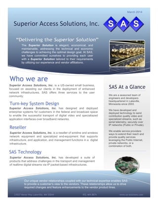 www.sa-solutions.com21037 Heron Way Lakeville, MN 55044 952.469.8874
Superior(Access(Solutions,(Inc.(
The Superior Solution is elegant, economical, and
maintainable, addressing the technical and economic
challenges to achieving the optimal design goal. At SAS,
we have committed ourselves to providing each user
with a Superior Solution tailored to their requirements
by utilizing our experience and vendor affiliations.
We are a seasoned team of
engineers and developers
headquartered in Lakeville,
Minnesota since 2003.
We have developed and
deployed technology to send
contribution quality video and
specialized streams, such as
serial telemetry, securely over
IP networks (Public or Private).
We enable service providers
ways to extend their reach and
provide quality services
leveraging the Public Internet,
private networks, or a
combination of both.
Our unique vendor relationships coupled with our technical expertise enables SAS
to provide a customer’s view to the vendors. These relationships allow us to drive
required changes and feature enhancements to the vendor product lines.
Who we are
Superior Access Solutions, Inc. is a US-owned small business,
focused on assisting our clients in the deployment of enhanced
network infrastructures. SAS offers three services to the user
community:
Turn-key System Design
SAS Technology
Superior Access Solutions, Inc. has developed a suite of
products that address challenges in the transport and management
of realtime digital streams via IP packet-based infrastructures.
Reseller
Superior Access Solutions, Inc. has designed and deployed
enterprise systems for customers in the federal and broadcast space
to enable the successful transport of digital video and specialiazed
application interfaces over broadband networks.
Superior Access Solutions, Inc. is a reseller of wireline and wireless
network equipment and specialized end-equipment that supports
infrastructure, end application, and management functions in a digital
infrastructure.
SAS At a Glance
March 2014
 