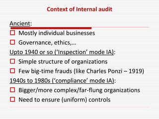 Context of Internal audit
Ancient:
 Mostly individual businesses
 Governance, ethics,…
Upto 1940 or so (‘Inspection’ mode IA):
 Simple structure of organizations
 Few big-time frauds (like Charles Ponzi – 1919)
1940s to 1980s (‘compliance’ mode IA):
 Bigger/more complex/far-flung organizations
 Need to ensure (uniform) controls
 