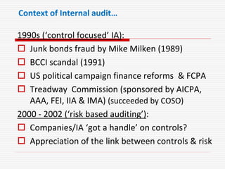 Context of Internal audit…
1990s (‘control focused’ IA):
 Junk bonds fraud by Mike Milken (1989)
 BCCI scandal (1991)
 US political campaign finance reforms & FCPA
 Treadway Commission (sponsored by AICPA,
AAA, FEI, IIA & IMA) (succeeded by COSO)
2000 - 2002 (‘risk based auditing’):
 Companies/IA ‘got a handle’ on controls?
 Appreciation of the link between controls & risk
 