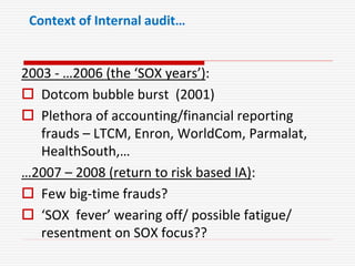 Context of Internal audit…
2003 - …2006 (the ‘SOX years’):
 Dotcom bubble burst (2001)
 Plethora of accounting/financial reporting
frauds – LTCM, Enron, WorldCom, Parmalat,
HealthSouth,…
…2007 – 2008 (return to risk based IA):
 Few big-time frauds?
 ‘SOX fever’ wearing off/ possible fatigue/
resentment on SOX focus??
 