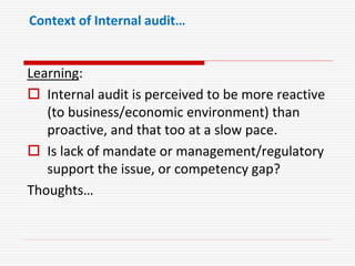 Context of Internal audit…
Learning:
 Internal audit is perceived to be more reactive
(to business/economic environment) than
proactive, and that too at a slow pace.
 Is lack of mandate or management/regulatory
support the issue, or competency gap?
Thoughts…
 