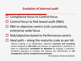 Evolution of Internal audit
 Compliance-focus to Control-focus
 Control-focus to Risk based audit (RBA)
 RBA to objective-centric (risk cumulative),
enterprise-wide focus
 Risk/objective-based to Performance-centric
 Ideal path – along the maturity scale as per IIA:
Internal auditing is an independent, objective assurance and consulting
activity designed to add value and improve an organisation’s operations. It
helps an organisation accomplish its objectives by bringing a systematic,
disciplined approach to evaluate and improve the effectiveness of risk
management, control, and governance processes.
The Institute of Internal Auditors
 