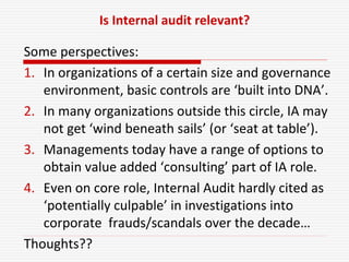 Is Internal audit relevant?
Some perspectives:
1. In organizations of a certain size and governance
environment, basic controls are ‘built into DNA’.
2. In many organizations outside this circle, IA may
not get ‘wind beneath sails’ (or ‘seat at table’).
3. Managements today have a range of options to
obtain value added ‘consulting’ part of IA role.
4. Even on core role, Internal Audit hardly cited as
‘potentially culpable’ in investigations into
corporate frauds/scandals over the decade…
Thoughts??
 