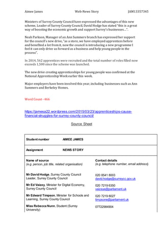 Aimee James Web-News Story JAM13357345
Ministers of Surrey County Council have expressed the advantages of this new
scheme, Leader of Surrey County Council, David Hodge has stated “this is a great
way of boosting the economic growth and support Surrey’s businesses…”.
Neah Parkson, Manager of an Ann Summers branch has expressed her support
for the council’s new drive, “as a store, we have employed apprentices before
and benefited a lot from it, now the council is introducing a new programme I
feel it can only drive us forward as a business and help young people in the
process”.
In 2014, 562 apprentices were recruited and the total number of roles filled now
exceeds 1,500 since the scheme was launched.
The new drive creating apprenticeships for young people was confirmed at the
National Apprenticeship Week earlier this week.
Major employers have been involved this year, including businesses such as Ann
Summers and Berkeley Homes.
Word Count - 466
https://jamesa22.wordpress.com/2015/03/23/apprenticeships-cause-
financial-struggles-for-surrey-county-council/
Source Sheet
Student number AIMEE JAMES
Assignment NEWS STORY
Name of source
(e.g. person, job title, related organisation)
Mr David Hodge, Surrey County Council
Leader, Surrey County Council
Mr Ed Vaizey, Minister for Digital Economy,
Surrey County Council
Mr Edward Timpson, Minister for Schools and
Learning, Surrey County Council
Miss Rebecca Nunn, Student (Surrey
University)
Contact details
(e.g. telephone number, email address)
020 8541 8003
david.hodge@surreycc.gov.uk
020 7219 6350
vaizeye@parliament.uk
020 7219 8027
timpsone@parliament.uk
07722984904
 
