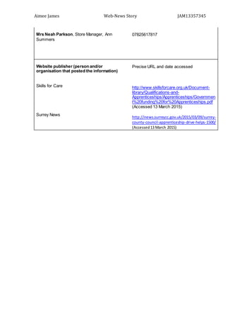 Aimee James Web-News Story JAM13357345
Mrs Neah Parkson, Store Manager, Ann
Summers
07825617817
Website publisher (person and/or
organisation that posted the information)
Skills for Care
Surrey News
Precise URL and date accessed
http://www.skillsforcare.org.uk/Document-
library/Qualifications-and-
Apprenticeships/Apprenticeships/Governmen
t%20funding%20for%20Apprenticeships.pdf
(Accessed 13 March 2015)
http://news.surreycc.gov.uk/2015/03/09/surrey-
county-council-apprenticeship-drive-helps-1500/
(Accessed13 March 2015)
 