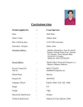 Curriculum vitae
PositionApplied for : Crane Operator
Name : Aftab Khan
Father’s Name : Subhan Khan
Date of Birth & place : 12/03/1980 ( mossaray)
Nationality / Religion : Indian/ Islam
Permanent Address : Muhalla Chanwartkiya Near Dr. Suresh
Narayan Parshad Housh Town- Sasaram
P.S- Sasaram Disst- Rohtash Bihar
Pin No.821115( India)
Mobile No. 0091-9572855507
Present Address : Modern Mech- Eletrical & Transport co.
Mameer, Manama (Bahrain)
Present Contact No. : 00973 33756358
Mail id : aftabkhan952@gmail.com
Marital Status : Married
Passport No. : K8499826
Languages Known : English, Hindi, Urdu And Arabic
Height : 5.8”
Weight : 74Kg
Educational Qualification : H.S.pass
Technical Qualification : Diploma In Crane Operator (RTI)
 