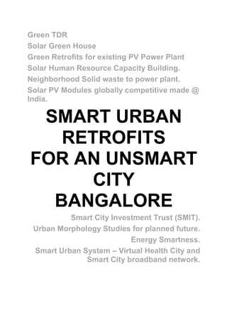 Green TDR
Solar Green House
Green Retrofits for existing PV Power Plant
Solar Human Resource Capacity Building.
Neighborhood Solid waste to power plant.
Solar PV Modules globally competitive made @
India.
SMART URBAN
RETROFITS
FOR AN UNSMART
CITY
BANGALORE
Smart City Investment Trust (SMIT).
Urban Morphology Studies for planned future.
Energy Smartness.
Smart Urban System – Virtual Health City and
Smart City broadband network.
 