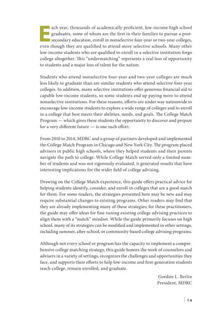 E
ach year, thousands of academically proficient, low-income high school
graduates, some of whom are the first in their families to pursue a post-
secondary education, enroll in nonselective four-year or two-year colleges,
even though they are qualified to attend more selective schools. Many other
low-income students who are qualified to enroll in a selective institution forgo
college altogether. This “undermatching” represents a real loss of opportunity
to students and a major loss of talent for the nation.
Students who attend nonselective four-year and two-year colleges are much
less likely to graduate than are similar students who attend selective four-year
colleges. In addition, many selective institutions offer generous financial aid to
capable low-income students, so some students end up paying more to attend
nonselective institutions. For these reasons, efforts are under way nationwide to
encourage low-income students to explore a wide range of colleges and to enroll
in a college that best meets their abilities, needs, and goals. The College Match
Program — which gives these students the opportunity to discover and prepare
for a very different future — is one such effort.
From 2010 to 2014, MDRC and a group of partners developed and implemented
the College Match Program in Chicago and New York City. The program placed
advisers in public high schools, where they helped students and their parents
navigate the path to college. While College Match served only a limited num-
ber of students and was not rigorously evaluated, it generated results that have
interesting implications for the wider field of college advising.
Drawing on the College Match experience, this guide offers practical advice for
helping students identify, consider, and enroll in colleges that are a good match
for them. For some readers, the strategies presented here may be new and may
require substantial changes to existing programs. Other readers may find that
they are already implementing many of these strategies; for these practitioners,
the guide may offer ideas for fine-tuning existing college advising practices to
align them with a “match” mindset. While the guide primarily focuses on high
school, many of its strategies can be modified and implemented in other settings,
including summer, after-school, or community-based college advising programs.
Although not every school or program has the capacity to implement a compre-
hensive college matching strategy, this guide honors the work of counselors and
advisers in a variety of settings, recognizes the challenges and opportunities they
face, and supports their efforts to help low-income and first-generation students
reach college, remain enrolled, and graduate.
Gordon L. Berlin
President, MDRC
| i x
 
