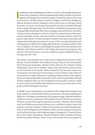 I
n addition to acknowledging our funders, we wish to acknowledge the partners
whose advice, guidance, and encouragement have been essential to the devel-
opment of the program on which this guide is based: the authors of Crossing
the Finish Line, William Bowen, Matthew Chingos, and Michael McPherson;
Melissa Roderick and her colleagues at the Consortium on Chicago School
Research, University of Chicago; Nicole Hurd and Veniese Bradley-Mitchell
at the College Advising Corps; Patrick Milton and Barbara Karpouzian at the
Chicago Public Schools and their former colleague, Bernard McCune; the Office
of Postsecondary Readiness in the New York City Department of Education;
and the principals, faculty, and other staff of our Chicago and New York City
partner high schools. We also extend our thanks to the many individuals and
organizations that gave presentations as part of the training and professional
development provided for the College Match advisers in Chicago and New York
City. In addition, we wish to acknowledge the program directors and university
affiliates of the Illinois and New York College Advising Corps programs who
assisted with administrative activities related to program implementation in
Chicago and New York.
We extend a special thank you to the former College Match advisers Alysha
Rashid, Christine Rabbitt, Alana Mbanza, Jessica Salazar, Mariana Saucedo,
Kelli Hammond Antonides, Michele Taylor Howard, Erin Howell, Ebelio
Mondragon, and Cristina Posadas, whose work informed the practices that
are documented in this guide. Nathan Monell of the National Council for
Community and Education Partnerships, Crystal Newby of the National
Association for College Admission Counseling, Judith Lorimer of the Options
Center at Goddard Riverside Community Center, and Veniese Bradley-Mitchell
offered insightful advice on the development of the guide’s contents. Judith
Lorimer and Veniese Bradley-Mitchell also reviewed a previous draft of this
guide and offered helpful comments.
At MDRC, many staff members contributed to the College Match Program and
study. Robert Ivry, Fred Doolittle, Rebecca Unterman, and former staff member
Saskia Levy Thompson contributed to early program design. Nicholas Sherefkin,
Nicholas Commins, and former staff members Kristin Cahill Garcia and Ezra
Fishman assisted with program operations and data collection. Mario Flecha
and Crystal Robinson assisted with data entry, and Marie-Andree Somers led
program outcomes analyses. Ushapriya Narasimhan provided valuable guid-
ance on the development of the database used to monitor program operations,
and Sandhya Bandi provided ongoing support managing it. Cammie Brown,
Deni Chen, Mifta Chowdhury, Hannah Dalporto, Mercy Emelike, Brittany
Henderson, Robert Mesika, Trinel Torian, and Jennifer Uribe participated in
| x i
 
