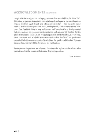 the panels featuring recent college graduates that were held at the New York
City sites to expose students to potential match colleges in the northeastern
region. MDRC’s legal, fiscal, and administrative staff — too many to name
here — provided indispensable fiscal, management, and administrative sup-
port. Fred Doolittle, Robert Ivry, and former staff member Chera Reid provided
helpful guidance on program implementation and, along with Gordon Berlin,
provided valuable feedback on project expansion. Fred Doolittle, Robert Ivry,
John Hutchins, and Michelle Ware reviewed earlier drafts of this guide and
provided helpful comments. Alice Tufel edited the guide, and Carolyn Thomas
designed and prepared the document for publication.
Perhaps most important, we offer our thanks to the high school students who
participated in the research that made this work possible.
The Authors
ACKNOWLEDGMENTS (continued)
x i i |
 