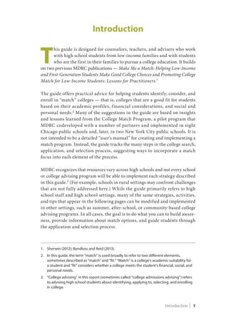 Introduction
T
his guide is designed for counselors, teachers, and advisers who work
with high school students from low-income families and with students
who are the first in their families to pursue a college education. It builds
on two previous MDRC publications — Make Me a Match: Helping Low-Income
and First-Generation Students Make Good College Choices and Promoting College
Match for Low-Income Students: Lessons for Practitioners.1
The guide offers practical advice for helping students identify, consider, and
enroll in “match” colleges — that is, colleges that are a good fit for students
based on their academic profiles, financial considerations, and social and
personal needs.2
Many of the suggestions in the guide are based on insights
and lessons learned from the College Match Program, a pilot program that
MDRC codeveloped with a number of partners and implemented in eight
Chicago public schools and, later, in two New York City public schools. It is
not intended to be a detailed “user’s manual” for creating and implementing a
match program. Instead, the guide tracks the many steps in the college search,
application, and selection process, suggesting ways to incorporate a match
focus into each element of the process.
MDRC recognizes that resources vary across high schools and not every school
or college advising program will be able to implement each strategy described
in this guide.3
(For example, schools in rural settings may confront challenges
that are not fully addressed here.) While the guide primarily refers to high
school staff and high school settings, many of the same strategies, activities,
and tips that appear in the following pages can be modified and implemented
in other settings, such as summer, after-school, or community-based college
advising programs. In all cases, the goal is to do what you can to build aware-
ness, provide information about match options, and guide students through
the application and selection process.
1.	Sherwin (2012); Byndloss and Reid (2013).
2.	In this guide, the term “match” is used broadly to refer to two different elements,
sometimes described as “match” and “fit.” “Match” is a college’s academic suitability for
a student and “fit” considers whether a college meets the student’s financial, social, and
personal needs.
3.	“College advising” in this report (sometimes called “college admissions advising”) refers
to advising high school students about identifying, applying to, selecting, and enrolling
in college.
Introduction | 1Introduction | 1
 