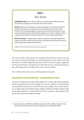 For some readers of this guide, the strategies presented here may be new and
may require substantial changes to existing programs. Other readers may find
that they are already implementing many, if not all, of the strategies suggested;
for these practitioners, the guide may offer ideas for fine-tuning existing col-
lege advising practices to align them with a match mindset.
Box 1 defines three key terms used throughout this guide.
Defining the Problem: “Undermatching”
Each year, thousands of academically capable, low-income high school graduates
enroll in nonselective four-year colleges or two-year colleges, even though they
are qualified for admission to selective four-year colleges. Many other moder-
ate- to high-achieving students forgo college enrollment entirely. Scholars refer
to this phenomenon as “undermatching.”4
Box 2 presents a description of the
factors that influence undermatching.
4.	Bowen, Chingos, and McPherson (2009); Carnevale and Rose (2003); Hoxby and Avery
(2012); Light and Strayer (2013); Roderick, Nagaoka, Coca, and Moeller (2009).
2 | In Search of a Match
 