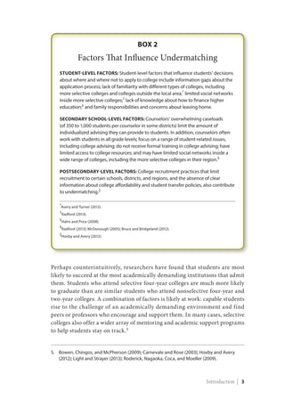 Perhaps counterintuitively, researchers have found that students are most
likely to succeed at the most academically demanding institutions that admit
them. Students who attend selective four-year colleges are much more likely
to graduate than are similar students who attend nonselective four-year and
two-year colleges. A combination of factors is likely at work: capable students
rise to the challenge of an academically demanding environment and find
peers or professors who encourage and support them. In many cases, selective
colleges also offer a wider array of mentoring and academic support programs
to help students stay on track.5
5.	Bowen, Chingos, and McPherson (2009); Carnevale and Rose (2003); Hoxby and Avery
(2012); Light and Strayer (2013); Roderick, Nagaoka, Coca, and Moeller (2009).
Introduction | 3
 