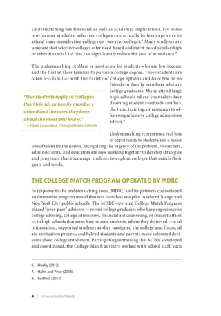 Undermatching has financial as well as academic implications. For some
low-income students, selective colleges can actually be less expensive to
attend than nonselective colleges or two-year colleges.6
Many students are
unaware that selective colleges offer need-based and merit-based scholarships
or other financial aid that can significantly reduce the cost of attendance.7
The undermatching problem is most acute for students who are low-income
and the first in their families to pursue a college degree. These students are
often less familiar with the variety of college options and have few or no
friends or family members who are
college graduates. Many attend large
high schools where counselors face
daunting student caseloads and lack
the time, training, or resources to of-
fer comprehensive college admissions
advice.8
Undermatching represents a real loss
of opportunity to students and a major
loss of talent for the nation. Recognizing the urgency of the problem, researchers,
administrators, and educators are now working together to develop strategies
and programs that encourage students to explore colleges that match their
goals and needs.
The College Match Program Operated by MDRC
In response to the undermatching issue, MDRC and its partners codeveloped
an innovative program model that was launched as a pilot in select Chicago and
New York City public schools. The MDRC-operated College Match Program
placed “near-peer” advisers — recent college graduates who have experience in
college advising, college admissions, financial aid counseling, or student affairs
— in high schools that serve low-income students, where they delivered crucial
information, supported students as they navigated the college and financial
aid application process, and helped students and parents make informed deci-
sions about college enrollment. Participating in training that MDRC developed
and coordinated, the College Match advisers worked with school staff, such
6.	Hoxby (2012).
7.	Hahn and Price (2008).
8.	Radford (2013).
“Our students apply to [colleges
that] friends or family members
attend and the ones they hear
about the most and know.”
—Head Counselor, Chicago Public Schools
4 | In Search of a Match
 