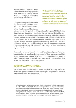 as administrators, counselors, college
coaches, and postsecondary specialists.
From the fall of 2010 to the summer
of 2014, the pilot program served ap-
proximately 1,200 students.
College matching matters more for
low-income students and those who
are the first in their families to attend
college than for more affluent young
people or those whose parents or siblings attended college, so MDRC’s College
Match Program focused on a population that has been overlooked by many
other initiatives designed to promote success in college: capable low-income
students who are prepared for college but who lack information to make in-
formed college choices. The program did not target the highest-performing
students, many of whom are aggressively recruited by the country’s most elite
colleges and universities. Instead, the program served students with a minimum
3.0 grade point average (GPA) who met specific college entrance examination
requirements.9
These students were academically prepared for college and poised for success
at a range of selective colleges. However, many of them were unaware of their
college options; many planned to enroll in a two-year community college or
did not plan to attend college at all. The College Match Program helped them
explore and prepare for a very different future.
Adopting a Match Model
Based on encouraging outcomes in Chicago and New York City, MDRC has
created this guide to help educators explore ways to adopt a match approach
in their own schools and communities.
9.	In Chicago, students were required to have scored a minimum of a 20 (out of a possible
36) on the ACT. In New York City, students were required to meet City University of New
York college-readiness standards, which include a score of 75 (out of a possible 100) or
above on the New York State English Regents exam (or at least 480 out of 800 on the
verbal portion of the SAT) and a score of 80 (out of a possible 100) or above on the Math
Regents exam (or at least 480 out of 800 on the math portion of the SAT). While these
scores were required for MDRC’s pilot program, your criteria may vary slightly.
“If it wasn’t for [my College
Match adviser], I honestly would
have had no idea what to do. I
am the first in my family to go to
college, so this is all new to me.”
—Student, College Match Program, Chicago
Introduction | 5
 