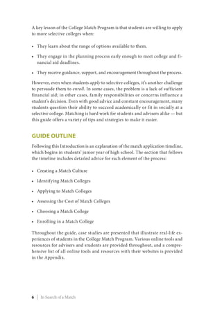 A key lesson of the College Match Program is that students are willing to apply
to more selective colleges when:
•	 They learn about the range of options available to them.
•	 They engage in the planning process early enough to meet college and fi-
nancial aid deadlines.
•	 They receive guidance, support, and encouragement throughout the process.
However, even when students apply to selective colleges, it’s another challenge
to persuade them to enroll. In some cases, the problem is a lack of sufficient
financial aid; in other cases, family responsibilities or concerns influence a
student’s decision. Even with good advice and constant encouragement, many
students question their ability to succeed academically or fit in socially at a
selective college. Matching is hard work for students and advisers alike — but
this guide offers a variety of tips and strategies to make it easier.
Guide Outline
Following this Introduction is an explanation of the match application timeline,
which begins in students’ junior year of high school. The section that follows
the timeline includes detailed advice for each element of the process:
•	 Creating a Match Culture
•	 Identifying Match Colleges
•	 Applying to Match Colleges
•	 Assessing the Cost of Match Colleges
•	 Choosing a Match College
•	 Enrolling in a Match College
Throughout the guide, case studies are presented that illustrate real-life ex-
periences of students in the College Match Program. Various online tools and
resources for advisers and students are provided throughout, and a compre-
hensive list of all online tools and resources with their websites is provided
in the Appendix.
6 | In Search of a Match
 