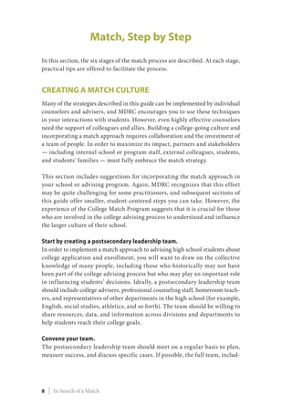 Match, Step by Step
In this section, the six stages of the match process are described. At each stage,
practical tips are offered to facilitate the process.
Creating a Match Culture
Many of the strategies described in this guide can be implemented by individual
counselors and advisers, and MDRC encourages you to use these techniques
in your interactions with students. However, even highly effective counselors
need the support of colleagues and allies. Building a college-going culture and
incorporating a match approach requires collaboration and the investment of
a team of people. In order to maximize its impact, partners and stakeholders
­— including internal school or program staff, external colleagues, students,
and students’ families — must fully embrace the match strategy.
This section includes suggestions for incorporating the match approach in
your school or advising program. Again, MDRC recognizes that this effort
may be quite challenging for some practitioners, and subsequent sections of
this guide offer smaller, student-centered steps you can take. However, the
experience of the College Match Program suggests that it is crucial for those
who are involved in the college advising process to understand and influence
the larger culture of their school.
Start by creating a postsecondary leadership team.
In order to implement a match approach to advising high school students about
college application and enrollment, you will want to draw on the collective
knowledge of many people, including those who historically may not have
been part of the college advising process but who may play an important role
in influencing students’ decisions. Ideally, a postsecondary leadership team
should include college advisers, professional counseling staff, homeroom teach-
ers, and representatives of other departments in the high school (for example,
English, social studies, athletics, and so forth). The team should be willing to
share resources, data, and information across divisions and departments to
help students reach their college goals.
Convene your team.
The postsecondary leadership team should meet on a regular basis to plan,
measure success, and discuss specific cases. If possible, the full team, includ-
8 | In Search of a Match
 