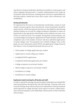 ing school or program leadership, should meet monthly to track progress and
ensure ongoing communication. A smaller implementation team, made up
of members from the full team, including those with direct responsibility for
advising students, should meet more often to plan, share information, and
troubleshoot.
Set key benchmarks.
It’s important for the team to set benchmarks and develop a system to track
student outcomes against those benchmarks. Some benchmarks should be
match-specific, while more general outcomes are also helpful in determining
whether students are on track for college enrollment. Remember to report on
benchmarks to the appropriate school leaders and to celebrate successes, even
if they are small successes. For example, during daily announcements, you
can acknowledge increasing Free Application for Federal Student Aid (FAFSA)
completion rates or the number of seniors who have submitted applications
to match colleges. (See “Assessing the Cost of Match Colleges,” later in this
guide, for more information about FAFSA and applying for college financial
aid.) Below is a list of sample benchmarks that you can set:
•	 Total number of college applications per student
•	 Applications to match colleges per student
•	 Completed FAFSA applications
•	 Completed scholarship applications per student
•	 College acceptances received per student
•	 Match college acceptances received per student
•	 Enrollments in college
•	 Enrollments in match colleges
Implement match training for all faculty and staff.
In order to spread the message, the postsecondary leadership team should offer
match presentations during faculty and staff meetings. Training could cover
research findings about match and practical explanations of the personalized
match approach to college advising. Invite experts on match, college admis-
sions, financial aid policy, and scholarships to lead sessions on these and other
relevant topics.
Match, Step by Step | 9
 